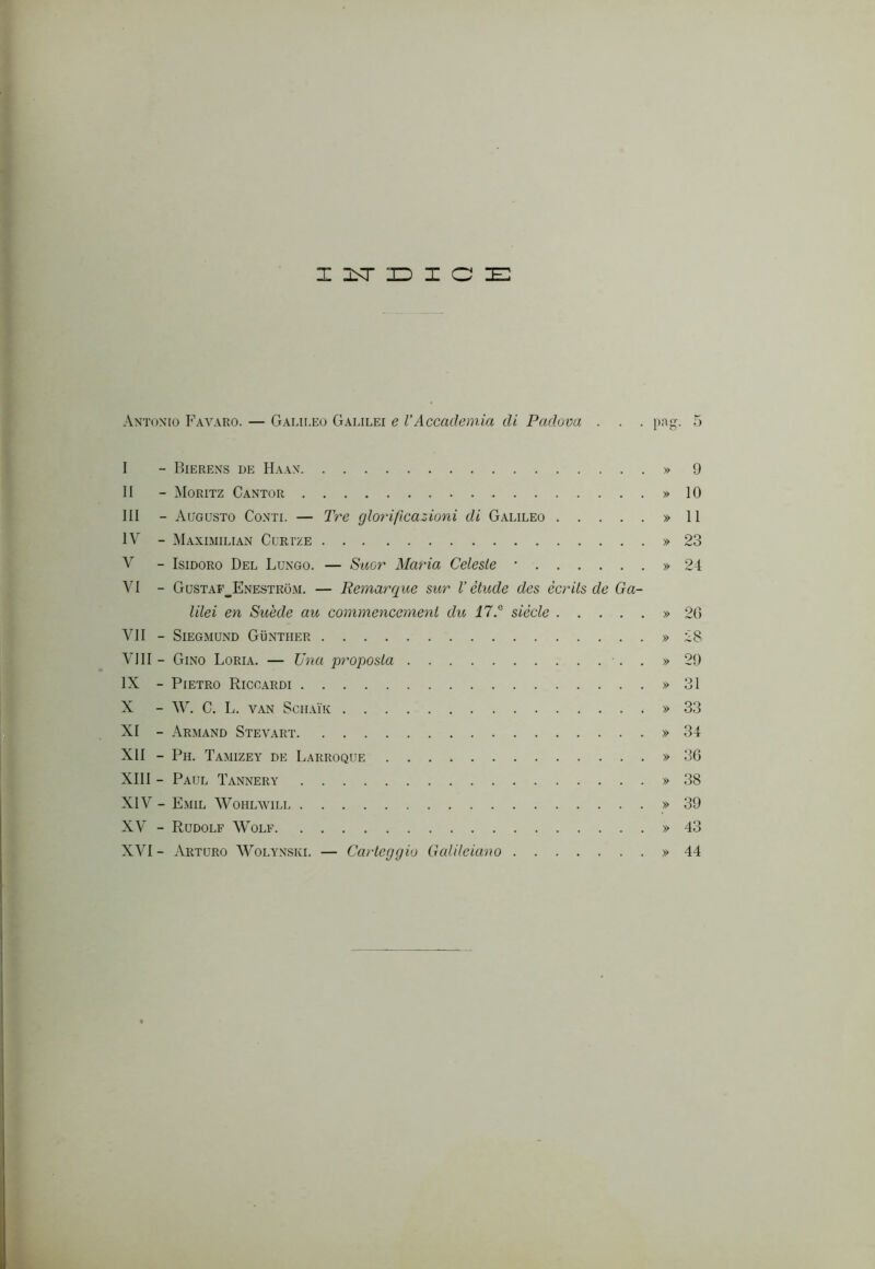 z jst iD I o ie: Antonio Favaro. — Galii.eo Galilei e VAccademia di Padova . . . png. 5 I - Bierens de Haan » 9 II - Moritz Cantor » IO III - Augusto Conti. — Tre glorificazioni di Galileo » II IV - Maximilian Corize » 23 V - Isidoro Del Lungo. — S-aor Maria Celeste • » 24 VI - GusTAr__ENESTRoM. — Remarque sur l’elude des ccrits de Ga- lilei en Suède au commencemeni du i7.® siede » 20 VII - SlEGMUND GiiNTIIER » 28 vili - Gino Loria. — Una proposta •. . » 29 IX - Pietro Riccardi » 31 X - W. C. L. VAN SCIIAÌ'K » 33 XI - Arimand Stevart » 34 XII - Pii. Tamizey de Larroque » 36 XIII - Paul Tannery » 38 XIV - Emil Woiilavill » 39 XV - Rudolf Wolf » 43 XVI- Arturo Wolynski. — Carteggio Galileiano » 44