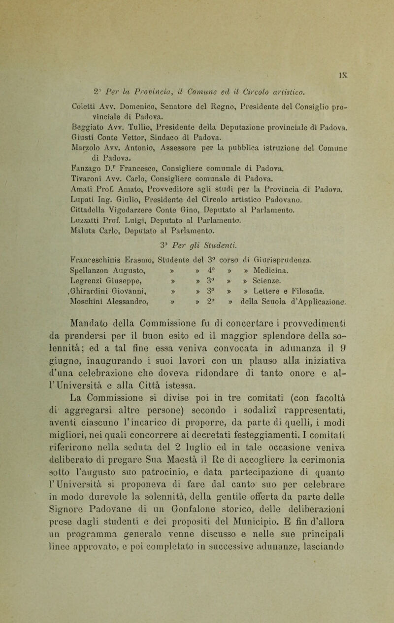 IK 2’ Per la Provincia, il Comune ed il Circolo arlistico. Coletti Avv. Domenico, Senatore del Regno, Presidente del Consiglio pro- vinciale di Padova. Beggiato Avv. Tullio, Presidente della Deputazione provinciale di Padova. Giusti Conte Vettor, Sindaco di Padova. Marzolo Avv. Antonio, Assessore per la pubblica istruzione del Comune di Padova. Fanzago D.'’ Francesco, Consigliere comunale di Padova. Tivaroni Avv. Carlo, Consigliere comunale di Padova. Amati Prof. Amato, Provveditore agli studi per la Provincia di Padova. Lupati Ing. Giulio, Presidente del Circolo artistico Padovano. Cittadella Vigodarzere Conte Gino, Deputato al Parlamento. Luzzatti Prof. Luigi, Deputato al Parlamento. Maluta Carlo, Deputato al Parlamento. 3’ Per gli Studenti. Franceschinis Erasmo, Studente del 3 corso di Giurisprudenza. Spellanzon Augusto, Legrenzi Giuseppe, .Ghirardini Giovanni, Moschini Alessandro, 4® » » Medicina. 3® » » Scienze. 3® » » Lettere e Filosofìa. 2® » della Scuola d’Applicazione. Mandato della Commissione fu di concertare i provvedimenti da prendersi per il buon esito ed il maggior splendore della so- lennità; ed a tal fine essa veniva convocata in adunanza il 9 giugno, inaugurando i suoi lavori con un plauso alla iniziativa d’una celebrazione che doveva ridondare di tanto onore e al- r Università e alla Città istessa. La Commissione si divise poi in tre comitati (con facoltà di aggregarsi altre persone) secondo i sodalizi rappresentati, aventi ciascuno l’incarico di proporre, da parte di quelli, i modi migliori, nei quali concorrere ai decretati festeggiamenti. I comitati riferirono nella seduta del 2 luglio ed in tale occasione veniva deliberato di pregare Sua Maestà il Re di accogliere la cerimonia sotto Taugusto suo patrocinio, e data partecipazione di quanto l’Università si proponeva di fare dal canto suo per celebrare in modo durevole la solennità, della gentile offerta da parte delle Signore Padovane di un Gonfalone storico, delle deliberazioni prese dagli studenti e dei propositi del Municipio. E fin d’allora un programma generalo venne discusso e nelle sue principali linee approvato, e poi completato in successivo adunanze, lasciando