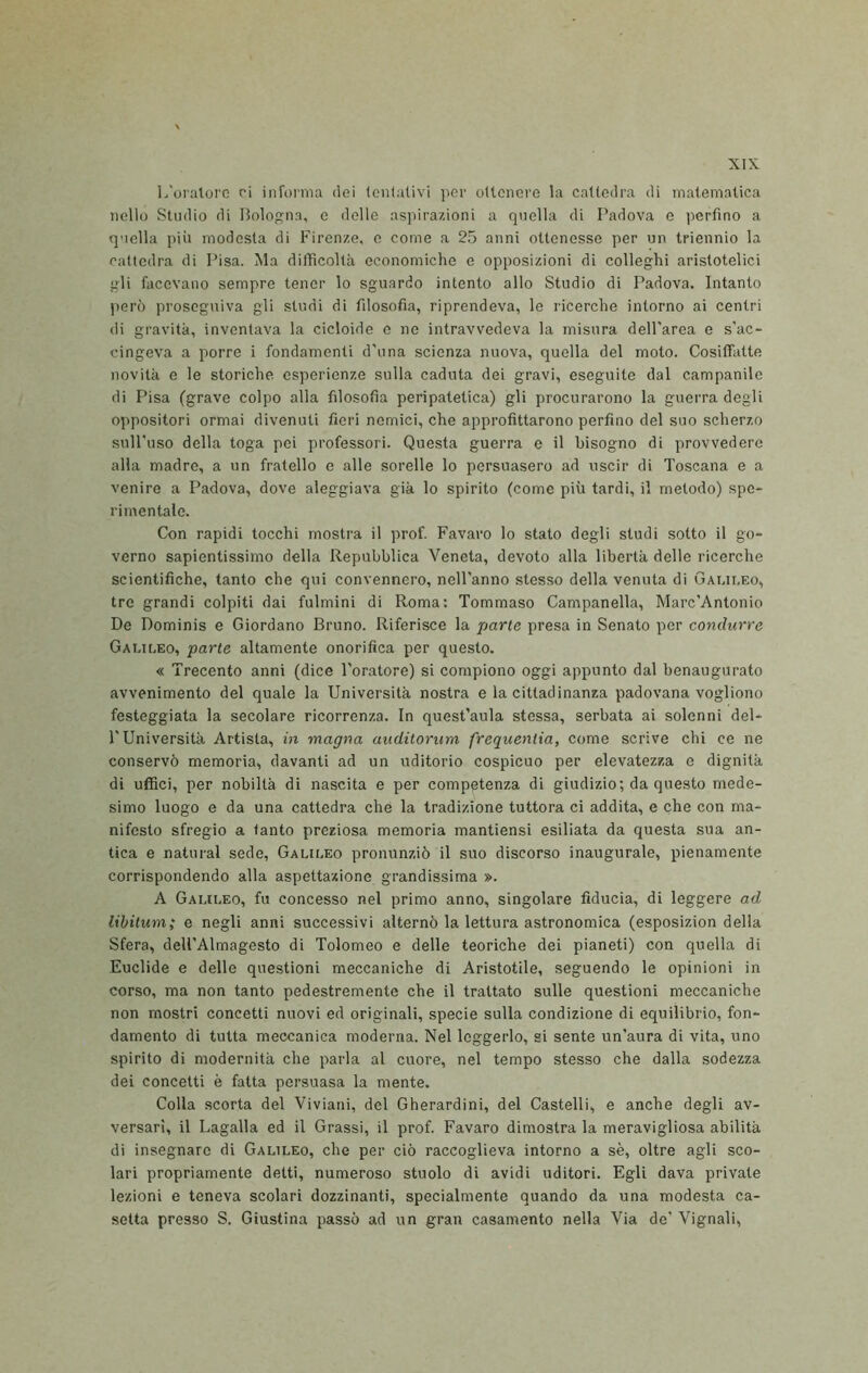 L'oratore ri informa elei tentativi per ottenere la cattedra di matematica nello Studio di Bologna, e delle aspirazioni a quella di Padova e perfino a quella più modesta di Firenze, c come a 25 anni ottenesse per un triennio la cattedra di Pisa. Ma difiìcoltà economiche e opposizioni di colleghi aristotelici gli facevano sempre tener lo sguardo intento allo Studio di Padova. Intanto però proseguiva gli studi di filosofia, riprendeva, le ricerche intorno ai centri di gravità, inventava la cicloide c ne intravvedeva la misura dell'area e s'ac- cingeva a porre i fondamenti d'una scienza nuova, quella del moto. Cosiffatte novità e le storiche esperienze sulla caduta dei gravi, eseguite dal campanile di Pisa (grave colpo alla filosofia peripatetica) gli procurarono la guerra degli oppositori ormai divenuti fieri nomici, che approfittarono perfino del suo scherzo sull'uso della toga poi professori. Questa guerra e il bisogno di provvedere alla madre, a un fratello e alle sorelle lo persuasero ad uscir di Toscana e a venire a Padova, dove aleggiava già lo spirito (come più tardi, il metodo) spe- rimentale. Con rapidi tocchi mostra il prof. Favaro lo stato degli studi sotto il go- verno sapientissimo della Repubblica Veneta, devoto alla libertà delle ricerche scientifiche, tanto che qui convennero, nell'anno stesso della venuta di Gaui.eo, tre grandi colpiti dai fulmini di Roma: Tommaso Campanella, Marc'Antonio De Dominis e Giordano Bruno. Riferisce la parie presa in Senato per condurre Gauleo, parte altamente onorifica per questo. « Trecento anni (dice l'oratore) si compiono oggi appunto dal benaugurato avvenimento del quale la Università nostra e la cittadinanza padovana vogliono festeggiata la secolare ricorrenza. In quest’aula stessa, serbata ai solenni del- l'Università Artista, in magna auditorum frequenlia, come scrive chi ce ne conservò memoria, davanti ad un uditorio cospicuo per elevatezza e dignità di uffici, per nobiltà di nascita e per competenza di giudizio; da questo mede- simo luogo e da una cattedra che la tradizione tuttora ci addita, e che con ma- nifesto sfregio a tanto preziosa memoria mantiensi esiliata da questa sua an- tica e naturai sede, Galii.eo pronunziò il suo discorso inaugurale, pienamente corrispondendo alla aspettazione grandissima ». A Galii.eo, fu concesso nel primo anno, singolare fiducia, di leggere ad libitum; e negli anni successivi alternò la lettura astronomica (esposizion della Sfera, deU’Almagesto di Tolomeo e delle teoriche dei pianeti) con quella di Euclide e delle questioni meccaniche di Aristotile, seguendo le opinioni in corso, ma non tanto pedestremente che il trattato sulle questioni meccaniche non mostri concetti nuovi ed originali, specie sulla condizione di equilibrio, fon- damento di tutta meccanica moderna. Nel leggerlo, si sente un’aura di vita, uno spirito di modernità che parla al cuore, nel tempo stesso che dalla sodezza dei concetti è fatta persuasa la mente. Colla scorta del Viviani, del Gherardini, del Castelli, e anche degli av- versari, il Lagalla ed il Grassi, il prof. Favaro dimostra la meravigliosa abilità di insegnare di Galileo, che per ciò raccoglieva intorno a sè, oltre agli sco- lari propriamente detti, numeroso stuolo di avidi uditori. Egli dava private lezioni e teneva scolari dozzinanti, specialmente quando da una modesta ca- setta presso S. Giustina passò ad un gran casamento nella Via de’ Vignali,