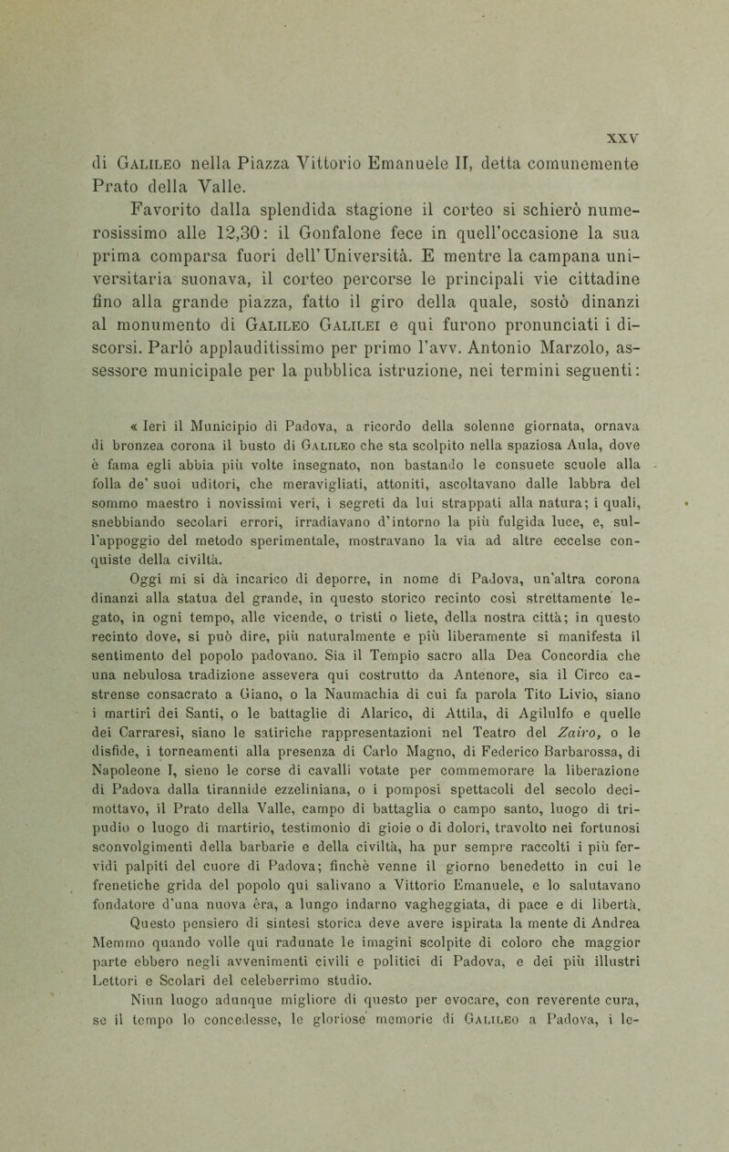 di Galileo nella Piazza Vittorio Emanuele II, detta comunemente Prato della Valle. Favorito dalla splendida stagione il corteo si schierò nume- rosissimo alle 12,30: il Gonfalone fece in quell’occasione la sua prima comparsa fuori dell’ Università. E mentre la campana uni- versitaria suonava, il corteo percorse le principali vie cittadine fino alla grande piazza, fatto il giro della quale, sostò dinanzi al monumento di Galileo Galilei e qui furono pronunciati i di- scorsi. Parlò applauditissimo per primo l’avv. Antonio Marzolo, as- sessore municipale per la pubblica istruzione, nei termini seguenti: « Ieri il Municipio di Padova, a ricordo della solenne giornata, ornava di bronzea corona il busto di Galileo che sta scolpito nella spaziosa Aula, dove è fama egli abbia più volte insegnato, non bastando le consuete scuole alla folla de’ suoi uditori, che meravigliati, attoniti, ascoltavano dalle labbra del sommo maestro i novissimi veri, i segreti da lui strappati alla natura; i quali, snebbiando secolari errori, irradiavano d’intorno la più fulgida luce, e, sul- l’appoggio del metodo sperimentale, mostravano la via ad altre eccelse con- quiste della civiltà. Oggi mi si dà incarico di deporre, in nome di Padova, un’altra corona dinanzi alla statua del grande, in questo storico recinto cosi strettamente le- gato, in ogni tempo, alle vicende, o tristi o liete, della nostra città; in questo recinto dove, si può dire, più naturalmente e più liberamente si manifesta il sentimento del popolo padovano. Sia il Tempio sacro alla Dea Concordia che una nebulosa tradizione assevera qui costrutto da Antenore, sia il Circo ca- strense consacrato a Giano, o la Naumachia di cui fa parola Tito Livio, siano i martiri dei Santi, o le battaglie di Alarico, di Attila, di Agilulfo e quelle dei Carraresi, siano le satiriche rappresentazioni nel Teatro del Zairo, o le disfide, i torneamenti alla presenza di Carlo Magno, di Federico Barbarossa, di Napoleone I, sieno le corse di cavalli votate per commemorare la liberazione di Padova dalla tirannide ezzeliniana, o i pomposi spettacoli del secolo deci- mottavo, il Prato della Valle, campo di battaglia o campo santo, luogo di tri- pudio 0 luogo di martirio, testimonio di gioie o di dolori, travolto nei fortunosi sconvolgimenti della barbarie e della civiltà, ha pur sempre raccolti i più fer- vidi palpiti del cuore di Padova; finché venne il giorno benedetto in cui le frenetiche grida del popolo qui salivano a Vittorio Emanuele, e lo salutavano fondatore d’una nuova èra, a lungo indarno vagheggiata, di pace e di libertà. Questo pensiero di sintesi storica deve avere ispirata la mente di Andrea Memmo quando volle qui radunate le imagini scolpite di coloro che maggior parte ebbero negli avvenimenti civili e politici di Padova, e dei più illustri Lettori e Scolari del celeberrimo studio. Niun luogo adunque migliore di questo per evocare, con reverente cura, se il tempo lo concedesse, le gloriose memorie di Galu.eo a Padova, i le-