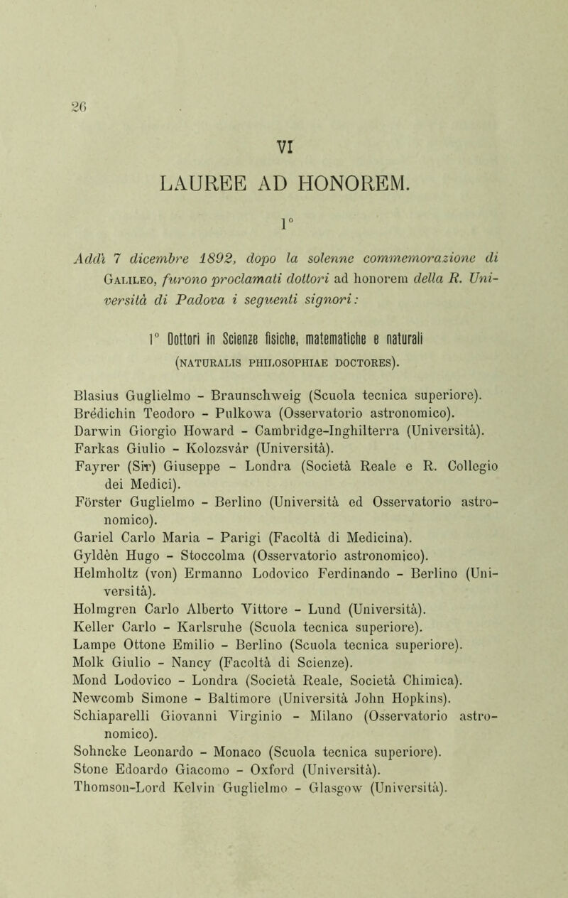 VI LAUREE AD HONOREM. 1“ Addì 7 dicembre 1892, dopo la solenne commemorazione di Galileo, furono proclamati dottori ad lionorem della R. Uni- versità di Padova i seguenti signori: ]° Dottori in Scienze fisiche, matematiche e naturali (natdralis philosophiae doctores). Blasius Guglielmo - Braunschweig (Scuola tecnica superiore). Brédichin Teodoro - Pulkowa (Osservatorio astronomico). Darwin Giorgio Howard - Cambridge-Inghilterra (Università). Farkas Giulio - Kolozsvàr (Università). Fayrer (Siv) Giuseppe - Londra (Società Reale e R. Collegio dei Medici). Forster Guglielmo - Berlino (Università ed Osservatorio astro- nomico). Gariel Carlo Maria - Parigi (Facoltà di Medicina). Gyldèn Hugo - Stoccolma (Osservatorio astronomico). Helmlioltz (von) Ermanno Lodovico Ferdinando - Berlino (Uni- versità). Holmgren Carlo Alberto Vittore - Lund (Università). Keller Carlo - Karlsrube (Scuola tecnica superiore). Lampe Ottone Emilio - Berlino (Scuola tecnica superiore). Molk Giulio - Nancy (Facoltà di Scienze). Mond Lodovico - Londra (Società Reale, Società Chimica). Newcomb Simone - Baltimore (Università John Hopkins). Schiaparelli Giovanni Virginio - Milano (Osservatorio astro- nomico). Sohncke Leonardo - Monaco (Scuola tecnica superiore). Stone Edoardo Giacomo - Oxford (Università). Thomson-Lord Kelvin Guglielmo - Glasgow (Università).