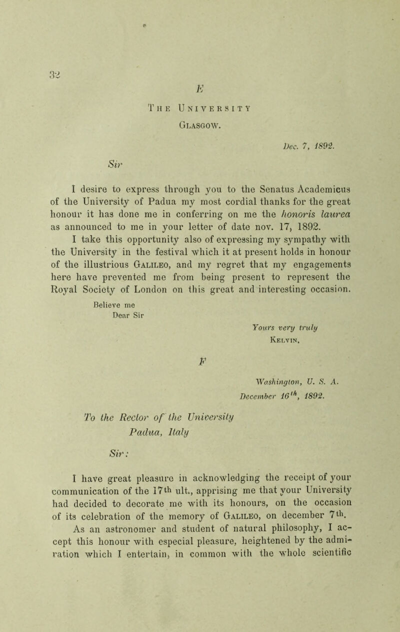 K Tue University Glasgow. Dee. 7, i892. Sir I desire to express throngh you to thè Senatus Academicus of thè University of Padua my most cordial thanks for thè great honour it has done me in conferring on me thè honoris laurea as announced to me in your letter of date nov. 17, 1892. 1 take this opportunity also of expressing my sympathy with thè University in thè festival which it at present holds in honour of thè illustrious Galileo, and my regret that my engagements bere bave prevented me from being present to represent thè Royal Society of London on this great and interesting occasinn. Believe me Dear Sir Yours very truly Kelvin. F Washington, U. S. A. Decomber 16^^, i892. To thè Reclor of thè Vnioersity Padua, Italy Sir : I bave great pleasure in acknowledging thè receipt of your communication of thè 17th vilt., apprising me that your University had decided to decorate me with its honours, on thè occasion of its celebration of thè memory of G.alileo, on decomber 7 di. As an astronomer and student of naturai philosophy, I ac- cept this honour with especial pleasure, heightened by thè admi- ration which I entertain, in common with thè whole scientiflc