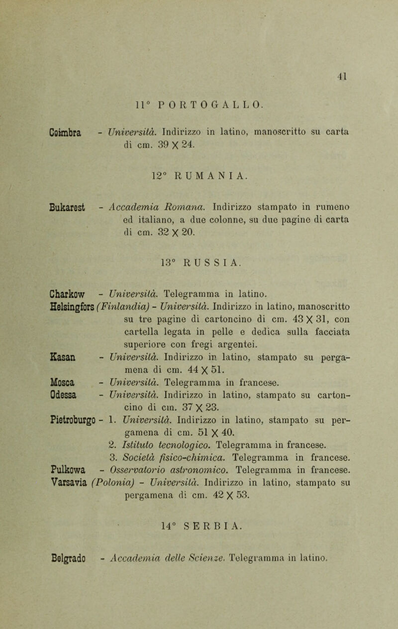 u 11° PORTOGALLO. Coimbra - Università. Indirizzo in latino, manoscritto su carta di cm. 39 X 24. 12° R U M A N I A. Bukarest - Accademia Romana. Indirizzo stampato in rumeno ed italiano, a due colonne, su due pagine di carta di cm. 32 X 20. 13° RUSSIA. Charkow - Università. Telegramma in latino, VL&hìvigiòlZ (Finlandia) - Università. Indirizzo in latino, manoscritto su tre pagine di cartoncino di cm. 43X31, con cartella legata in pelle e dedica sulla facciata superiore con fregi argentei. Kasan - Università. Indirizzo in latino, stampato su perga- mena di cm. 44 X 51. Mosca - Università. Telegramma in francese. Odessa - Università. Indirizzo in latino, stampato su carton- cino di cm. 37 X 23. Pietroburgo - 1. Università. Indirizzo in latino, stampato su per- gamena di cm, 51 X 40. 2. Istituto tecnologico. Telegramma in francese. 3. Società fisico-chimica. Telegramma in francese. Pulkowa - Osservatorio astronomico. Telegramma in francese, Varsavia (Polonia) - Università. Indirizzo in latino, stampato su pergamena di cm. 42 X 53. 14° SERBIA. Belgrado - Accademia delle Scienze. Telegramma in latino.