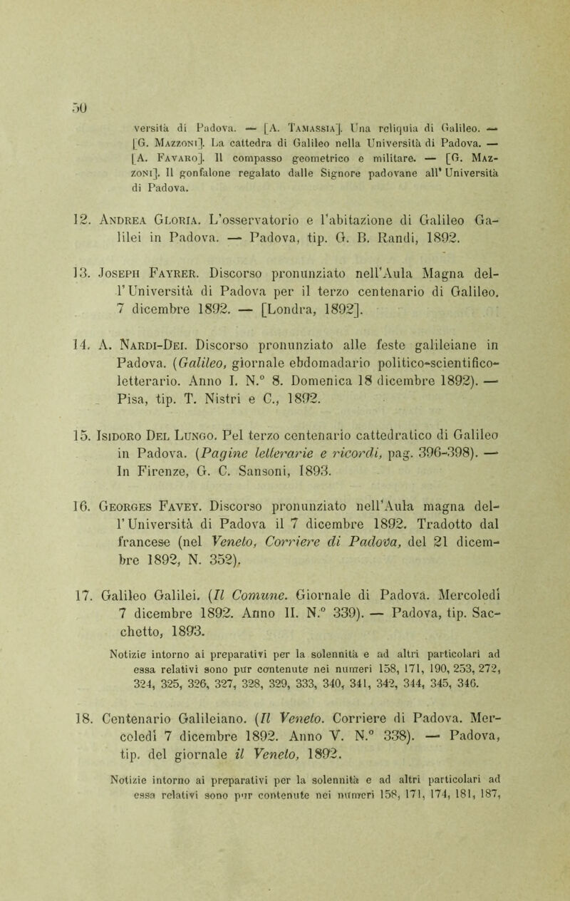 :»u versila di Padova. — [A. Tamassta]. Una reliquia di Galileo. —* [G. Mazzoni]. La cattedra di Galileo nella Università di Padova. — LA. Favaro]. 11 compasso geometrico e militare. — [G. Maz- zoni]. Il gonfalone regalato dalle Signore padovane all* Università di Padova. 12. Andrea Gloria. L’osservatorio e l'abitazione di Galileo Ga- lilei in Padova. — Padova, tip. G. B. Pandi, 1892. 13. .Joseph Fayrer. Discorso pronunziato nell’Aula Magna del- r Università di Padova per il terzo centenario di Galileo, 7 dicembre 1892. — [Londra, 1892]. 14. A. Nardi-Dei. Discorso pronunziato alle feste galileiane in Padova. {Galileo, giornale ebdomadario politico-^scientifico- letterario. Anno I, N.° 8. Domenica 18 dicembre 1892). — Pisa, tip. T. Nistri e C., 1892. 15. Isidoro Del Lungo, Pel terzo contenario cattedratico di Galileo in Padova. {Pagine lellerarie e ricordi, pag. 396-,398). — In Firenze, G. C. Sansoni, 1893. 16. Georges Favey. Discorso pronunziato nell’Aula magna del- r Università di Padova il 7 dicembre 1892. Tradotto dal francese (nel Veneto, Corriere di Padova, del 21 dicem- bre 1892, N. 352). 17. Galileo Galilei. {Il Comune. Giornale di Padova. Mercoledì 7 dicembre 1892. Anno li. N.° 339). — Padova, tip. Sac- chetto, 1893. Notizie intorno ai preparativi per la solennità e ad altri particolari ad essa relativi sono pur contenute nei numeri 158, 171, 190, 253, 272, 324, 325, 326, 327, 328, 329, 333, 340, 341, 342, 344, 345, 340. 18. Centenario Galileiano. {Il Veneto. Corriere di Padova. Mer- coledì 7 dicembre 1892. Anno V. N.” 338). — Padova, tip. del giornale il Veneto, 1892. Notizie intorno ai preparativi per la solennità e ad altri particolari ad essa relativi sono pur contenute nei mtnreri 158, 171, 174, 181, 187,