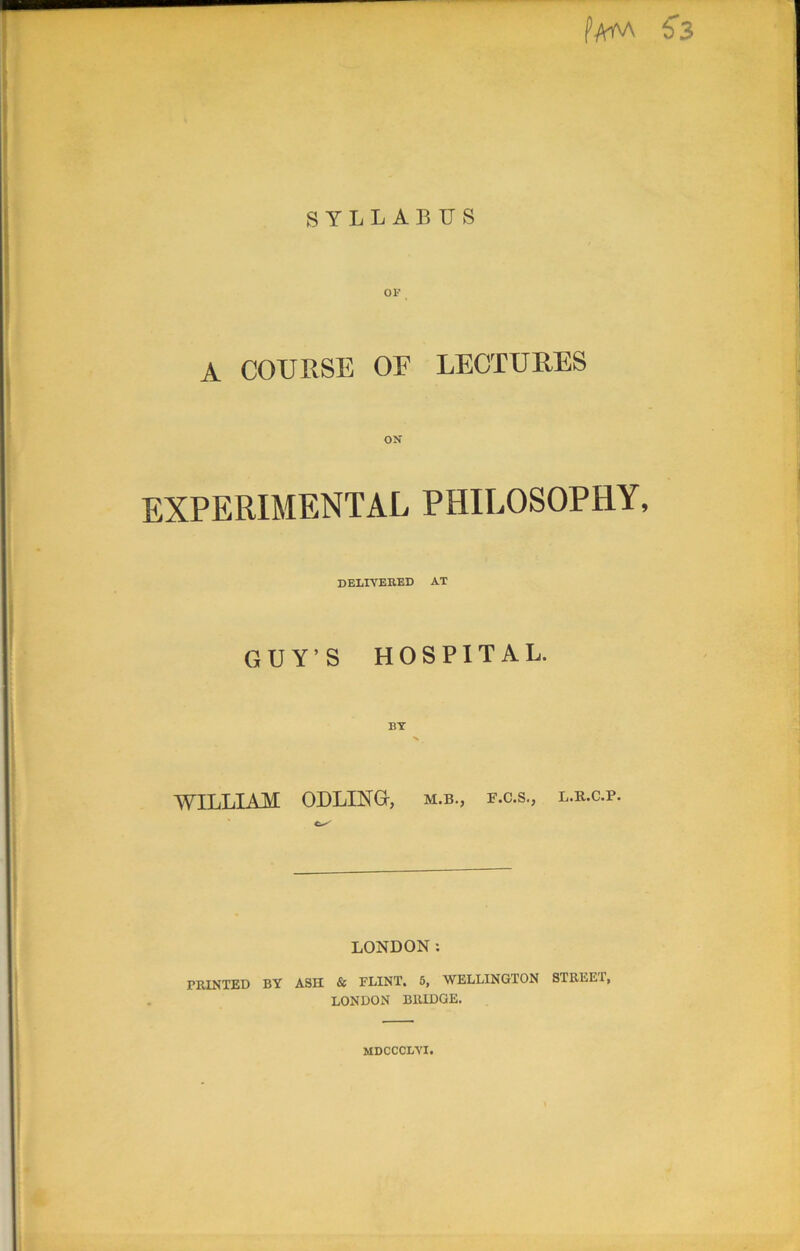 Pam S3 SYLLABUS A COURSE OF LECTURES ON EXPERIMENTAL PHILOSOPHY, delivered at GUY’S HOSPITAL. BY % _ WILLIAM ODLING-, m.b., f.c.s., l.r.c.p. LONDON: PRINTED BY ASH & FLINT. 5, WELLINGTON STREE1, LONDON BRIDGE. MDCCCLYI.