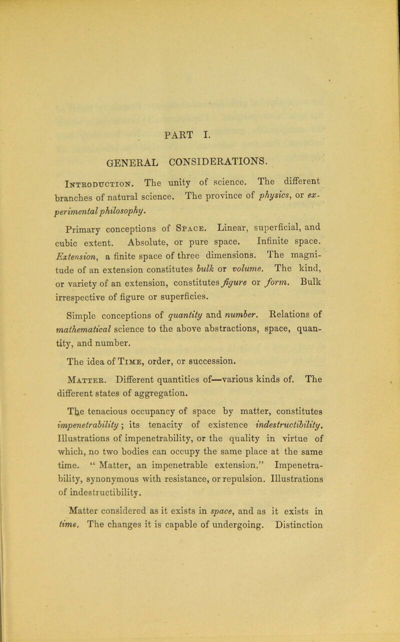 PART I. GENERAL CONSIDERATIONS. Introduction. The unity of science. The different branches of natural science. The province of physics, or ex- perimental philosophy. Primary conceptions of Space. Linear, superficial, and cubic extent. Absolute, or pure space. Infinite space. Extension, a finite space of three dimensions. The magni- tude of an extension constitutes bulk or volume. The kind, or variety of an extension, constitutes figure or form. Bulk irrespective of figure or superficies. Simple conceptions of quantity and number. Relations of mathematical science to the above abstractions, space, quan- tity, and number. The idea of Time, order, or succession. Matter. Different quantities of—various kinds of. The different states of aggregation. The tenacious occupancy of space by matter, constitutes impenetrability; its tenacity of existence indestructibility. Illustrations of impenetrability, or the quality in virtue of which, no two bodies can occupy the same place at the same time. “ Matter, an impenetrable extension.” Impenetra- bility, synonymous with resistance, or repulsion. Illustrations of indestructibility. Matter considered as it exists in space, and as it exists in time. The changes it is capable of undergoing. Distinction