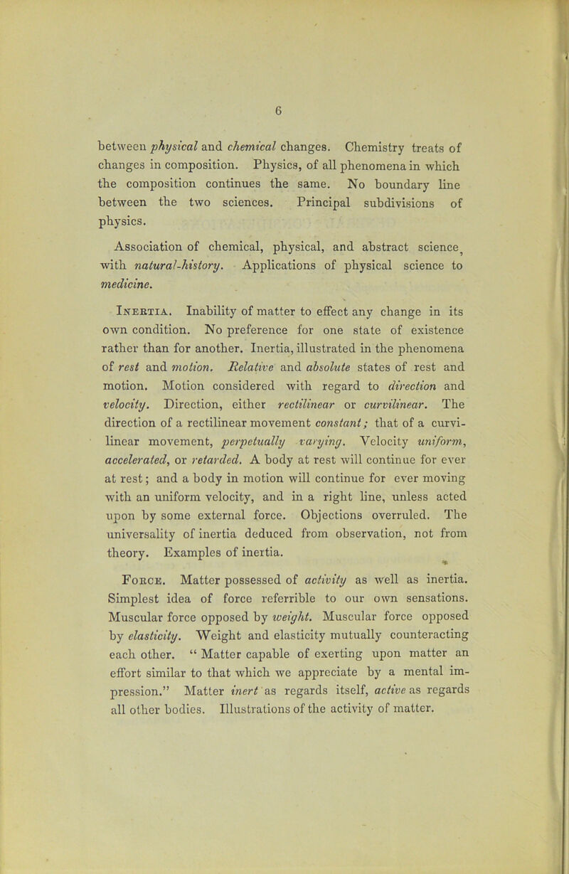 between physical and chemical changes. Chemistry treats of changes in composition. Physics, of all phenomena in which the composition continues the same. No boundary line between the two sciences. Principal subdivisions of physics. Association of chemical, physical, and abstract science with natural-history. Applications of physical science to medicine. Inertia. Inability of matter to effect any change in its own condition. No preference for one state of existence rather than for another. Inertia, illustrated in the phenomena of rest and motion. Relative and absolute states of rest and motion. Motion considered with regard to direction and velocity. Direction, either rectilinear or curvilinear. The direction of a rectilinear movement constant; that of a curvi- linear movement, perpetually varying. Velocity uniform, accelerated, or retarded, A body at rest will continue for ever at rest; and a body in motion will continue for ever moving with an uniform velocity, and in a right line, unless acted upon by some external force. Objections overruled. The universality of inertia deduced from observation, not from theory. Examples of inertia. * Force. Matter possessed of activity as well as inertia. Simplest idea of force referrible to our own sensations. Muscular force opposed by weight. Muscular force opposed by elasticity. Weight and elasticity mutually counteracting each other. “ Matter capable of exerting upon matter an effort similar to that which we appreciate by a mental im- pression.” Matter inert as regards itself, active as regards all other bodies. Illustrations of the activity of matter.