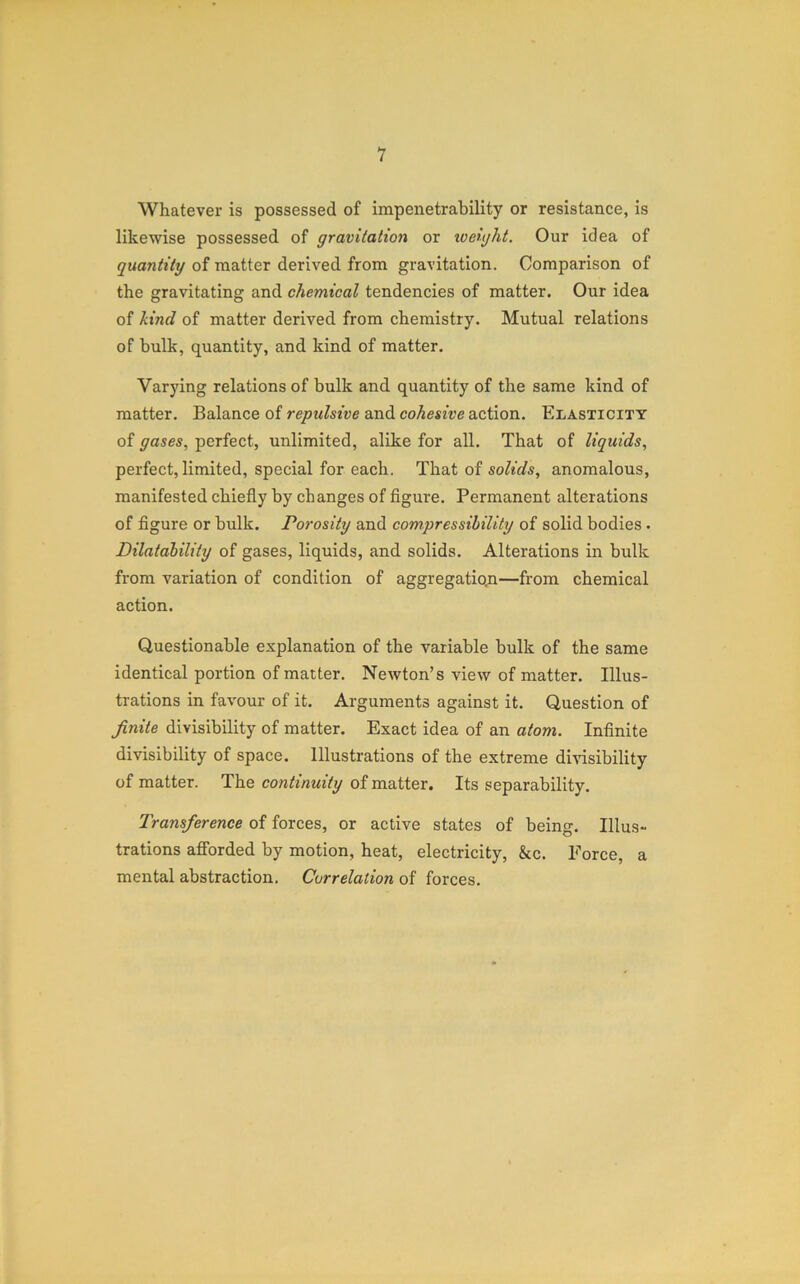 Whatever is possessed of impenetrability or resistance, is likewise possessed of gravitation or loeight. Our idea of quantity of matter derived from gravitation. Comparison of the gravitating and chemical tendencies of matter. Our idea of kind of matter derived from chemistry. Mutual relations of bulk, quantity, and kind of matter. Varying relations of bulk and quantity of the same kind of matter. Balance of repulsive and cohesive action. Elasticity of gases, perfect, unlimited, alike for all. That of liquids, perfect, limited, special for each. That of solids, anomalous, manifested chiefly by changes of figure. Permanent alterations of figure or bulk. Porosity and compressibility of solid bodies. Dilatability of gases, liquids, and solids. Alterations in bulk from variation of condition of aggregation—from chemical action. Questionable explanation of the variable bulk of the same identical portion of matter. Newton’s view of matter. Illus- trations in favour of it. Arguments against it. Question of finite divisibility of matter. Exact idea of an atom. Infinite divisibility of space. Illustrations of the extreme divisibility of matter. The continuity of matter. Its separability. Transference of forces, or active states of being. Illus- trations afforded by motion, heat, electricity, &c. Force, a mental abstraction. Correlation of forces.