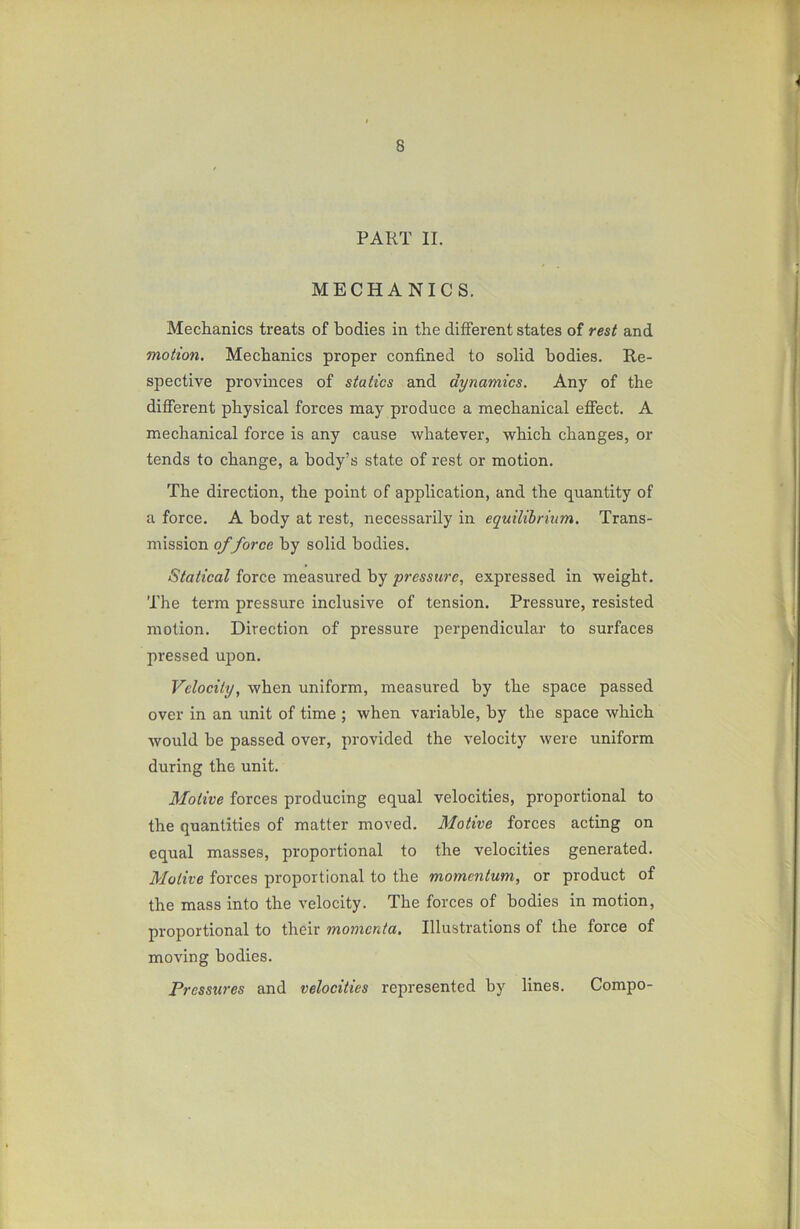 PART II. MECHANICS. Mechanics treats of bodies in the different states of rest and motion. Mechanics proper confined to solid bodies. Re- spective provinces of statics and dynamics. Any of the different physical forces may produce a mechanical effect. A mechanical force is any cause whatever, which changes, or tends to change, a body’s state of rest or motion. The direction, the point of application, and the quantity of a force. A body at rest, necessarily in equilibrium. Trans- mission of force by solid bodies. Statical force measured by pressure, expressed in weight. The term pressure inclusive of tension. Pressure, resisted motion. Direction of pressure perpendicular to surfaces pressed upon. Velocity, when uniform, measured by the space passed over in an unit of time ; when variable, by the space which would be passed over, provided the velocity were uniform during the unit. Motive forces producing equal velocities, proportional to the quantities of matter moved. Motive forces acting on equal masses, proportional to the velocities generated. Motive forces proportional to the momentum, or product of the mass into the velocity. The forces of bodies in motion, proportional to their momenta. Illustrations of the force of moving bodies. Pressures and velocities represented by lines. Compo-