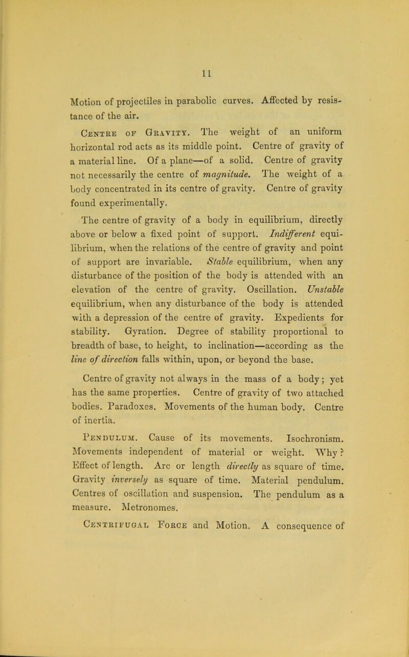 Motion of projectiles in parabolic curves. Affected by resis- tance of the air. Centre of Gravity. The weight of an uniform horizontal rod acts as its middle point. Centre of gravity of a material line. Of a plane—of a solid. Centre of gravity not necessarily the centre of magnitude. The weight of a body concentrated in its centre of gravity. Centre of gravity found experimentally. The centre of gravity of a body in equilibrium, directly above or below a fixed point of support. Indifferent equi- librium, when the relations of the centre of gravity and point of support are invariable. Stable equilibrium, when any disturbance of the position of the body is attended with an elevation of the centre of gravity. Oscillation. Unstable equilibrium, when any disturbance of the body is attended with a depression of the centre of gravity. Expedients for stability. Gyration. Degree of stability proportional to breadth of base, to height, to inclination—according as the line of direction falls within, upon, or beyond the base. Centre of gravity not always in the mass of a body; yet has the same properties. Centre of gravity of two attached bodies. Paradoxes. Movements of the human body. Centre of inertia. Pendulum. Cause of its movements. Isochronism. Movements independent of material or weight. Why ? Effect of length. Arc or length directly as square of time. Gravity inversely as square of time. Material pendulum. Centres of oscillation and suspension. The pendulum as a measure. Metronomes. Centrifugal Force and Motion. A consequence of