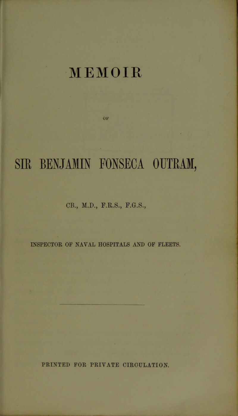 MEMOIR OK SIR BENJAMIN FONSECA OUTRAM, CB., M.D., F.R.S., F.G.S., INSPECTOR OF NAVAL HOSPITALS AND OF FLEETS. PRINTED FOR PRIVATE CIRCULATION.