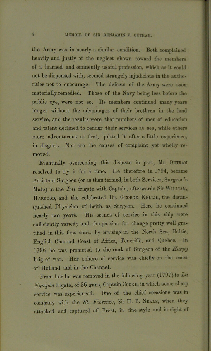 tho Army was in nearly a similar condition. Both complained heavily and justly of the neglect shown toward the members of a learned and eminently useful profession, which as it could not be dispensed with, seemed strangely injudicious in the autho- rities not to encourage. The defects of the Army were soon materially remedied. Those of the Navy being less before the public eye, were not so. Its members continued many years longer without the advantages of their brethren in the land service, and the results were that numbers of men of education and talent declined to render their services at sea, while others more adventurous at first, quitted it after a little experience, in disgust. Nor are the causes of complaint yet wholly re- moved. Eventually overcoming this distaste in part, Mr. Octram resolved to try it for a time. He therefore in 1794, became Assistant Surgeon (or as then termed, in both Services, Surgeon’s Mate) in the Iris frigate with Captain, afterwards Sir William, IIargood, and the celebrated Dr. George Kellie, the distin- guished Physician of Leith, as Surgeon. Here he continued nearly two years. His scenes of service in this ship were sufficiently varied; and the passion for change pretty well gra- tified in this first start, by cruising in the North Sea, Baltic, English Channel, Coast of Africa, Teneriffe, and Quebec. In 1796 lie was promoted to the rank of Surgeon of the Harpy brig of war. Her sphere of service was chiefly on the coast of Holland and in the Channel. From her he was removed in the following year (1797) to La Nymphe frigate, of 36 guns, Captain Cooke, in which some sharp service was experienced. One of the chief occasions was in company with the St. Fiorenzo, Sir H. B. Neale, i\ hen the} attacked and captured off Brest, in fine style and in sight of