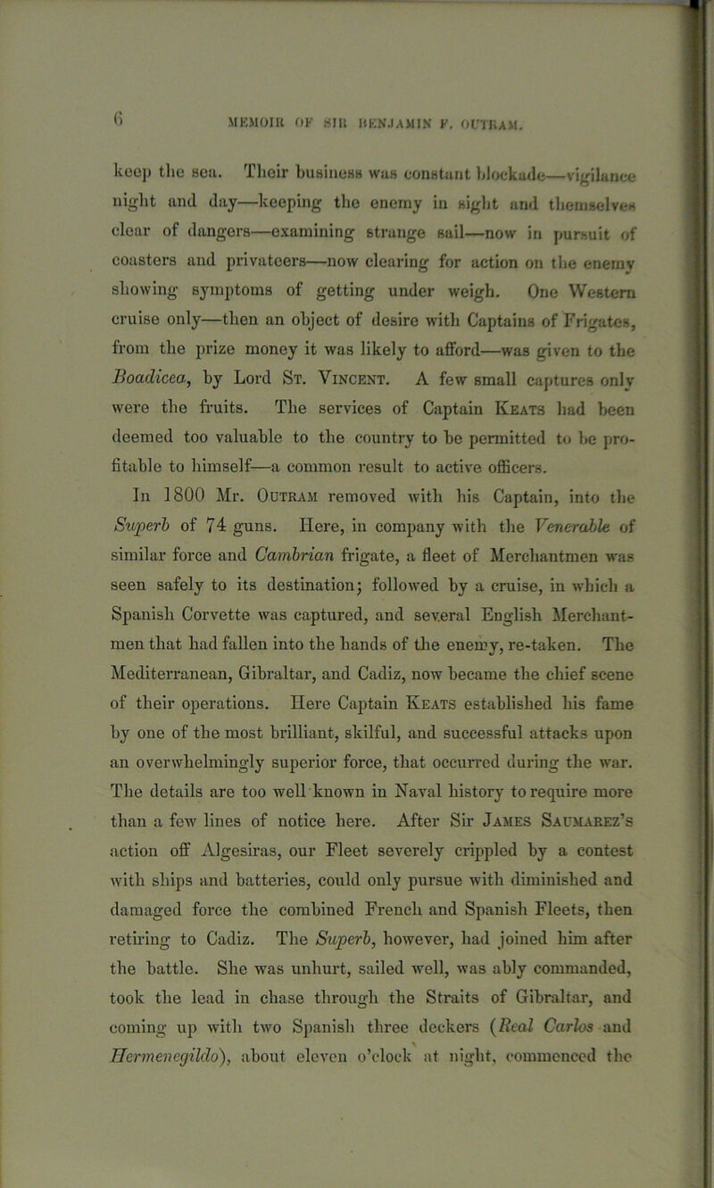 keep the sou. Their business was constant blockade—vigilance night and day—keeping the enemy in sight and themselves clear of dangers—examining strange sail—now in pursuit of coasters and privateers—now clearing for action on the enemv showing symptoms of getting under weigh. One Western cruise only—then an object of desire with Captains of Frigates, from the prize money it was likely to afford—was given to the Boadicea, by Lord St. Vincent. A few small captures only were the fruits. The services of Captain Keats had been deemed too valuable to the country to be permitted to be pro- fitable to himself—a common result to active officers. In 1800 Mr. Outram removed with his Captain, into the Superb of 74 guns. Here, in company with the Venerable of similar force and Cambrian frigate, a fleet of Merchantmen was seen safely to its destination; followed by a cruise, in which a Spanish Corvette was captured, and several English Merchant- men that had fallen into the hands of the enemy, re-taken. The Mediterranean, Gibraltar, and Cadiz, now became the chief scene of their operations. Here Captain Keats established his fame by one of tbe most brilliant, skilful, and successful attacks upon an overwhelmingly superior force, that occurred during the war. The details are too well known in Naval history to require more than a few lines of notice here. After Sir James Saumarez’s action off Algesiras, our Fleet severely crippled by a contest with ships and batteries, could only pursue with diminished and damaged force the combined French and Spanish Fleets, then retiring to Cadiz. The Superb, however, had joined him after the battle. She was unhurt, sailed well, was ably commanded, took the lead in chase through the Straits of Gibraltar, and coming up with two Spanish three deckers (Real Carlos and Hermenegildo), about eleven o’clock at night, commenced the
