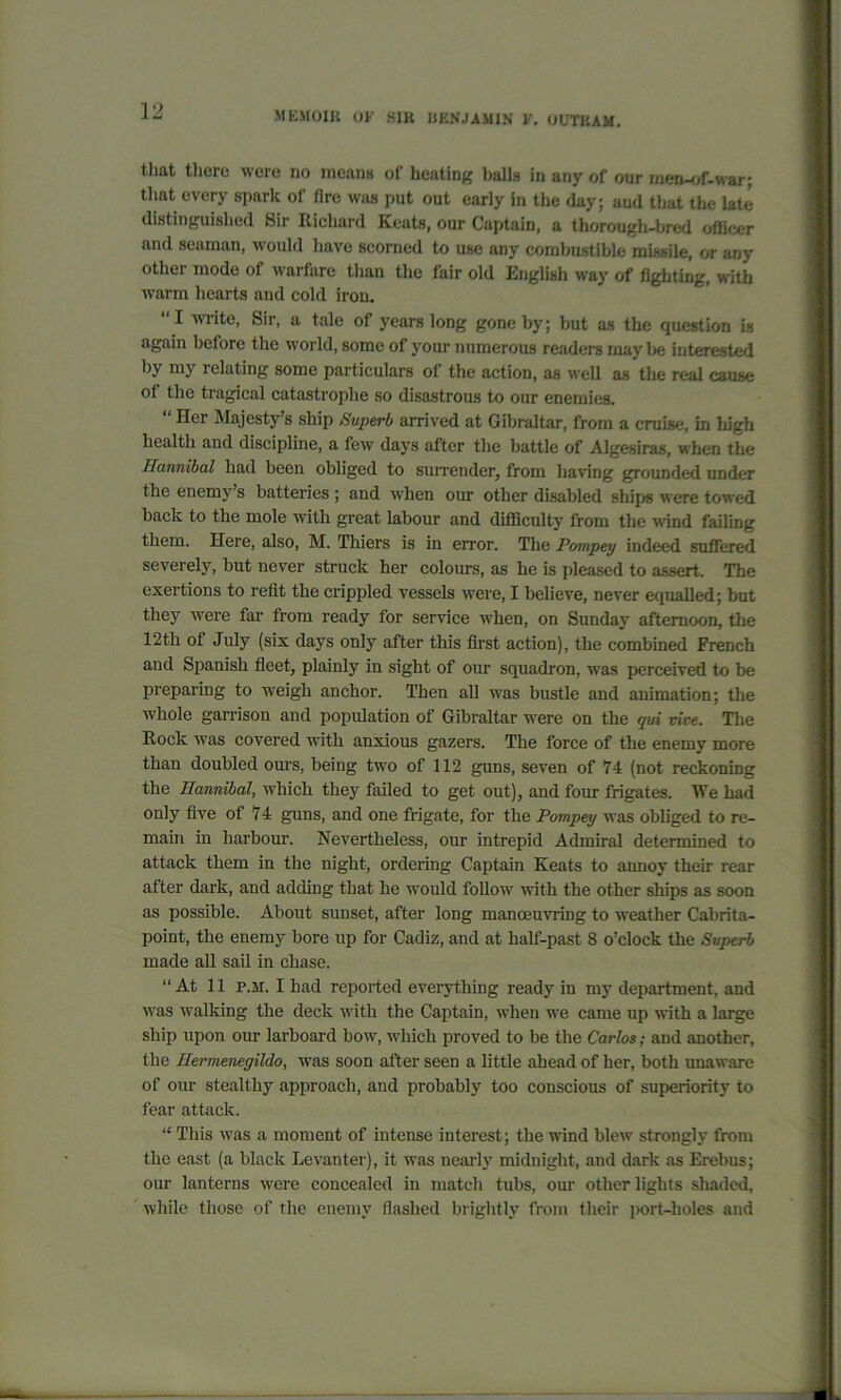 that there were no means of heating balls in any of our men-of-war; that every spark of Are was put out early in the day; and that the late distinguished Sir Richard Keats, our Captain, a thorough-bred officer and seaman, would have scorned to use any combustible missile, or any other mode of warfare than the fair old English way of fighting, with warm hearts and cold iron. I wiite, Sir, a tale of years long gone by; but as the question is again before the world, some of your numerous readers may be interested bj my 1 elating some particulars of the action, as well as the real cause of the tragical catastrophe so disastrous to our enemies. “ Her Majesty’s ship Superb arrived at Gibraltar, from a cruise, in high health and discipline, a few days after the battle of Algesiras, when the Hannibal had been obliged to surrender, from having grounded under the enemy’s batteries ; and when our other disabled ships were towed back to the mole with great labour and difficulty from the wind failing them. Here, also, M. Thiers is in error. The Pompey indeed suffered severely, but never struck her colours, as he is pleased to assert. The exertions to refit the crippled vessels were, I believe, never equalled; but they were far from ready for service when, on Sunday afternoon, the 12th of July (six days only after this first action), the combined French and Spanish fleet, plainly in sight of our squadron, was perceived to be preparing to weigh anchor. Then all was bustle and animation; the whole garrison and population of Gibraltar were on the qui vive. The Rock was covered with anxious gazers. The force of the enemy more than doubled ours, being two of 112 guns, seven of 74 (not reckoning the Hannibal, which they failed to get out), and four frigates. We had only five of 74 guns, and one frigate, for the Pompey was obliged to re- main in harbour. Nevertheless, our intrepid Admiral determined to attack them in the night, ordering Captain Keats to annoy their rear after dark, and adding that he would follow with the other ships as soon as possible. About sunset, after long manoeuvring to weather Cabrita- point, the enemy bore up for Cadiz, and at half-past 8 o’clock the Superb made all sail in chase. “At 11 I’.m. I had reported everything ready in my department, and was walking the deck with the Captain, when we came up with a large ship upon our larboard bow, which proved to be the Carlos: and another, the Hermenegildo, was soon after seen a little ahead of her, both unaware of our stealthy approach, and probably too conscious of superiority to fear attack. “ This was a moment of intense interest; the wind blew strongly from the east (a black Levanter), it was nearly midnight, and dark as Erebus; our lanterns were concealed in match tubs, our other lights shaded, while those of the enemy flashed brightly from their port-holes and