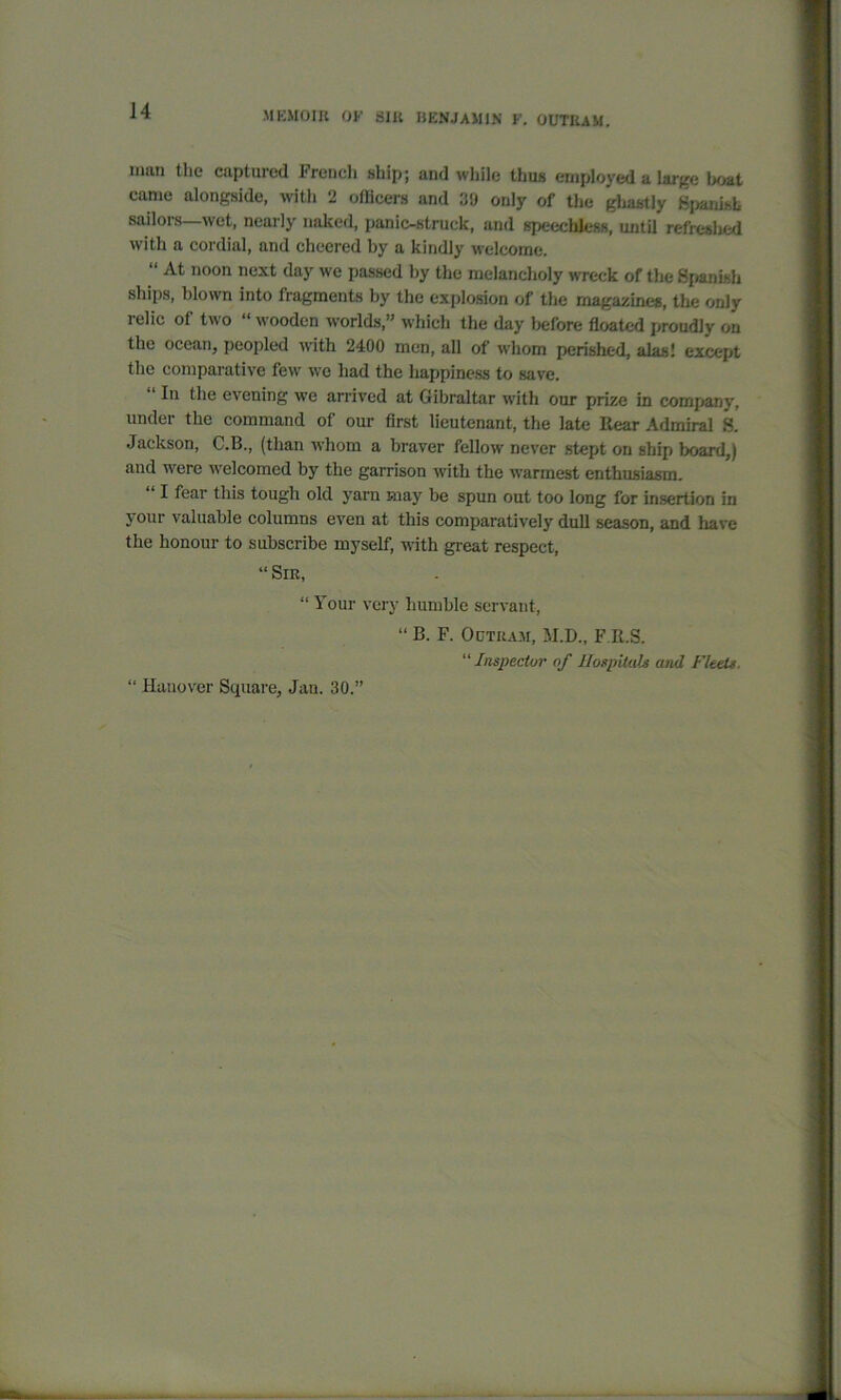 man the captured French ship; and while thus employed a Urge boat came alongside, with 2 officers and 39 only of the gliastly Spanish sailors—wet, nearly naked, panic-struck, and speechless, until refreshed with a cordial, and cheered by a kindly welcome. “ At noon next day we passed by the melancholy wreck of the Spanish ships, blown into fragments by the explosion of the magazines, the only relic of two “ wooden worlds,” which the day before floated proudly on the ocean, peopled with 2400 men, all of whom perished, alas! except the comparative few we had the happiness to save. In the evening we arrived at Gibraltar with our prize in company, under the command of our first lieutenant, the late Rear Admiral H. Jackson, C.B., (than whom a braver fellow never stept on ship board,) and were welcomed by the garrison with the warmest enthusiasm. I fear this tough old yarn may be spun out too long for insertion in your valuable columns even at this comparatively dull season, and have the honour to subscribe myself, with great respect, “Sir, “ Your very humble servant, “ B. F. Octkam, M.D., F.R.S. “ Inspector of Hospitals and Fleets. “ Hanover Square, Jan. 30.