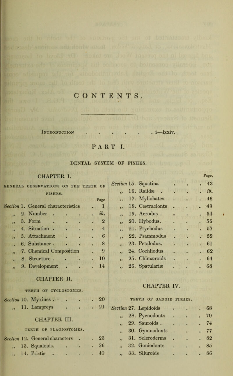 CONTENTS. Introduction • • • . . i—Ixxiv. PART L DENTAL SYSTEM OF FISHES. CHAPTER I. Page. GENERAL OBSERVATIONS ON THE TEETH OF Section 15. Squatina • 43 FISHES. 9> 16. Raiidse • ib. Page 99 17. Myliobates • 46 Section 1. General characteristics 1 99 18. Cestracionts • 49 ,, 2. Number . . ib. 99 19. Acrodus . • 54 f „ 3. rorm 2 99 20. Hybodus. • 56 1 * 4. Situation . . 4 99 21. Ptychodus • 57 1?  „ 5. Attachment . 6 99 22. Psammodus • 59 b ,, 6. Substance. . 8 99 23. Petalodus. • 61 I ,, 7. Chemical Composition . 9 99 24. Cochliodus • 62 \ „ 8. Structure . • . 10 99 25. Chimeeroids • 64 ' „ 9. Development . 14 99 26. Spatularise • 68 [ CHAPTER II. r CHAPTER IV. TEETH OF CYCLOSTOMES. Section 10. Myxines . . 20 TEETH OF GANOID FISHES. „ 11. Lampreys . 21 Section 27. Lepidoids • • 68 CHAPTER III. 99 28. Pycnodonts • • 70 99 29. Sauroids . • • 74 TEETH OF PLAGIOSTOMES. 99 30. Gymnodonts s • 77 Section 12. General characters . . 23 99 31. Scleroderms • • 82 ,, 13. Squaloids. . 26 99 32. Goniodonts V • 85 99 • •