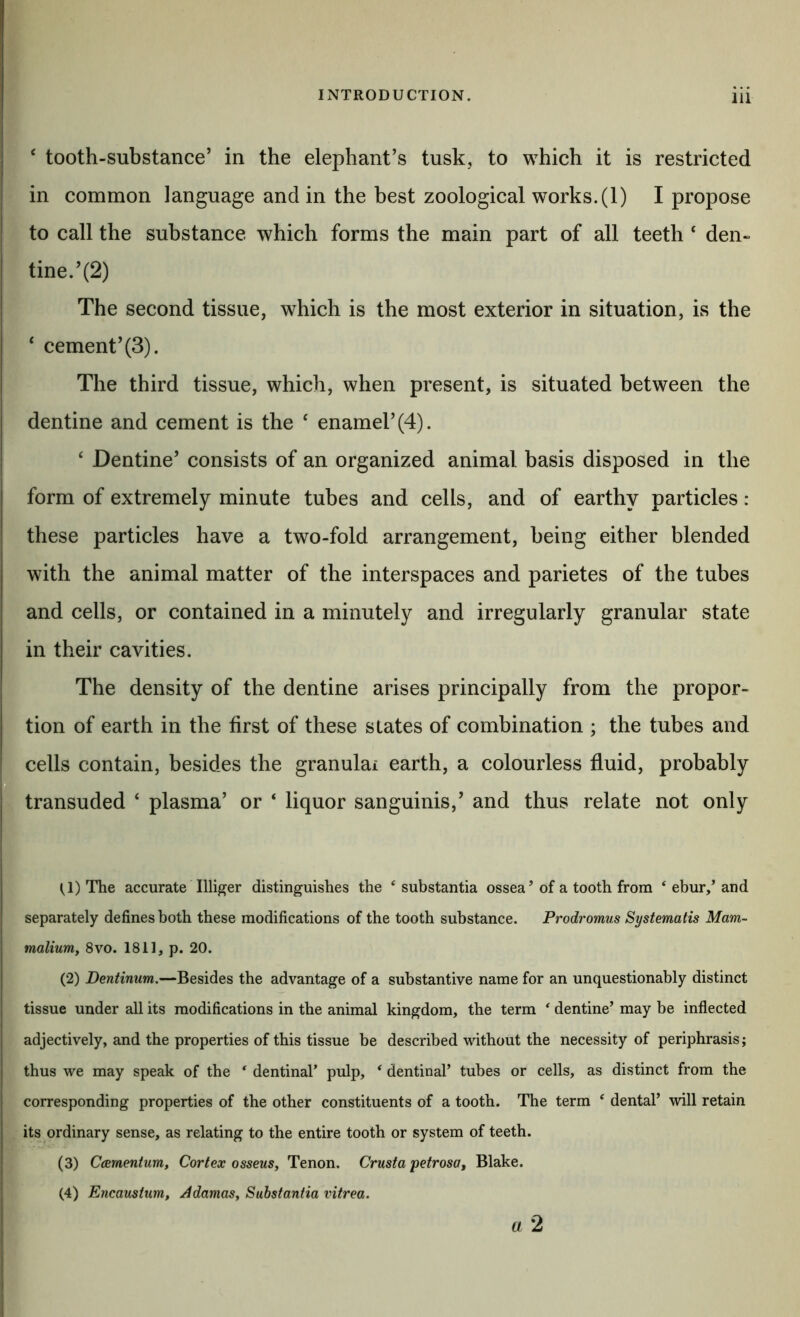 ‘ tooth-substance’ in the elephant’s tusk, to which it is restricted in common language and in the best zoological works. (1) I propose to call the substance which forms the main part of all teeth ‘ den- tine.’(2) The second tissue, which is the most exterior in situation, is the ‘ cement’(3). The third tissue, which, when present, is situated between the dentine and cement is the ‘ enamel’(4). ‘ Dentine’ consists of an organized animal basis disposed in the form of extremely minute tubes and cells, and of earthy particles : these particles have a two-fold arrangement, being either blended with the animal matter of the interspaces and parietes of the tubes and cells, or contained in a minutely and irregularly granular state in their cavities. The density of the dentine arises principally from the propor- tion of earth in the first of these slates of combination ; the tubes and cells contain, besides the granulai earth, a colourless fluid, probably D transuded ‘ plasma’ or ‘ liquor sanguinis,’ and thus relate not only (,1) The accurate Illiger distinguishes the ‘substantia ossea ’ of a tooth from ‘ ebur/and separately defines both these modifications of the tooth substance. Prodromus Systematis Mam- malium, 8vo. 1811, p. 20. (2) Dentinum.—Besides the advantage of a substantive name for an unquestionably distinct tissue under all its modifications in the animal kingdom, the term ‘ dentine’ may be inflected adjectively, and the properties of this tissue be described without the necessity of periphrasis; thus we may speak of the ‘ dentinal’ pulp, ‘ dentinal’ tubes or cells, as distinct from the corresponding properties of the other constituents of a tooth. The term ‘ dental’ will retain its ordinary sense, as relating to the entire tooth or system of teeth. (3) C(Brnenium, Cortex osseus. Tenon. Crust a petrosa, Blake. (4) Encaustum, Adamas^ Substantia vitrea. a 2