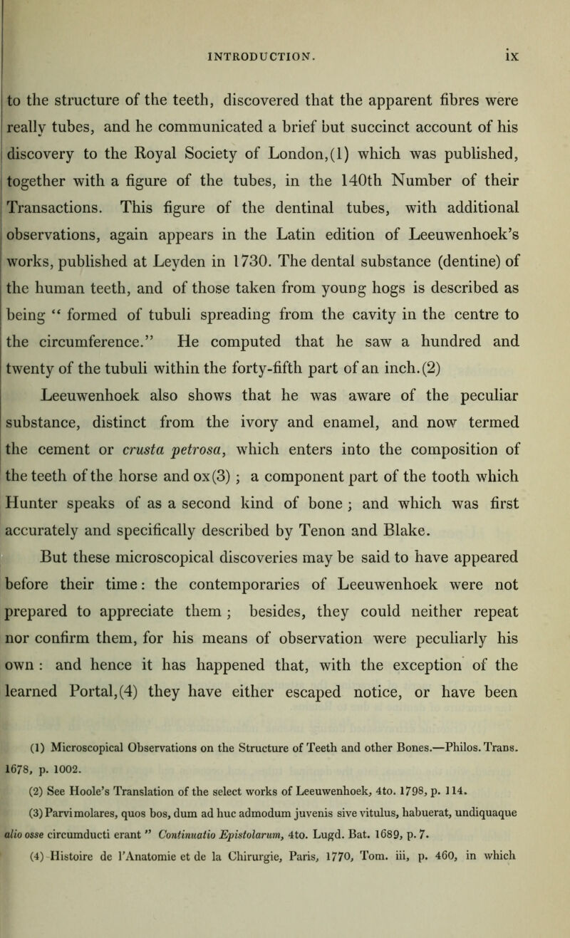 to the structure of the teeth, discovered that the apparent fibres were really tubes, and he communicated a brief but succinct account of his discovery to the Royal Society of London,(1) which was published, I together with a figure of the tubes, in the 140th Number of their Transactions. This figure of the dentinal tubes, with additional observations, again appears in the Latin edition of Leeuwenhoek’s works, published at Leyden in 1730. The dental substance (dentine) of the human teeth, and of those taken from young hogs is described as being “ formed of tubuli spreading from the cavity in the centre to the circumference.” He computed that he saw a hundred and twenty of the tubuli within the forty-fifth part of an inch. (2) Leeuwenhoek also shows that he was aware of the peculiar substance, distinct from the ivory and enamel, and now termed the cement or crusta petrosa, which enters into the composition of the teeth of the horse and ox (3) ; a component part of the tooth which Hunter speaks of as a second kind of bone ; and which was first accurately and specifically described by Tenon and Blake. ^ But these microscopical discoveries may be said to have appeared before their time: the contemporaries of Leeuwenhoek were not prepared to appreciate them ; besides, they could neither repeat nor confirm them, for his means of observation were peculiarly his own : and hence it has happened that, with the exception of the learned Portal, (4) they have either escaped notice, or have been (1) Microscopical Observations on the Structure of Teeth and other Bones.—Philos. Trans. 1678, p. 1002. (2) See Hoole’s Translation of the select works of Leeuwenhoek, 4to. 1798, p. 114. (3) Parvimolares, quos bos, dum ad hue admodum juvenis sive vitulus, habuerat, undiquaque alio osse circumduct! erant ConfAnuaiio Epistolarum, 4to. Lugd. Bat. 1689, p. 7. (4) 'Histoire de PAnatomie et de la Chirurgie, Paris, 1770, Tom. hi, p. 460, in which