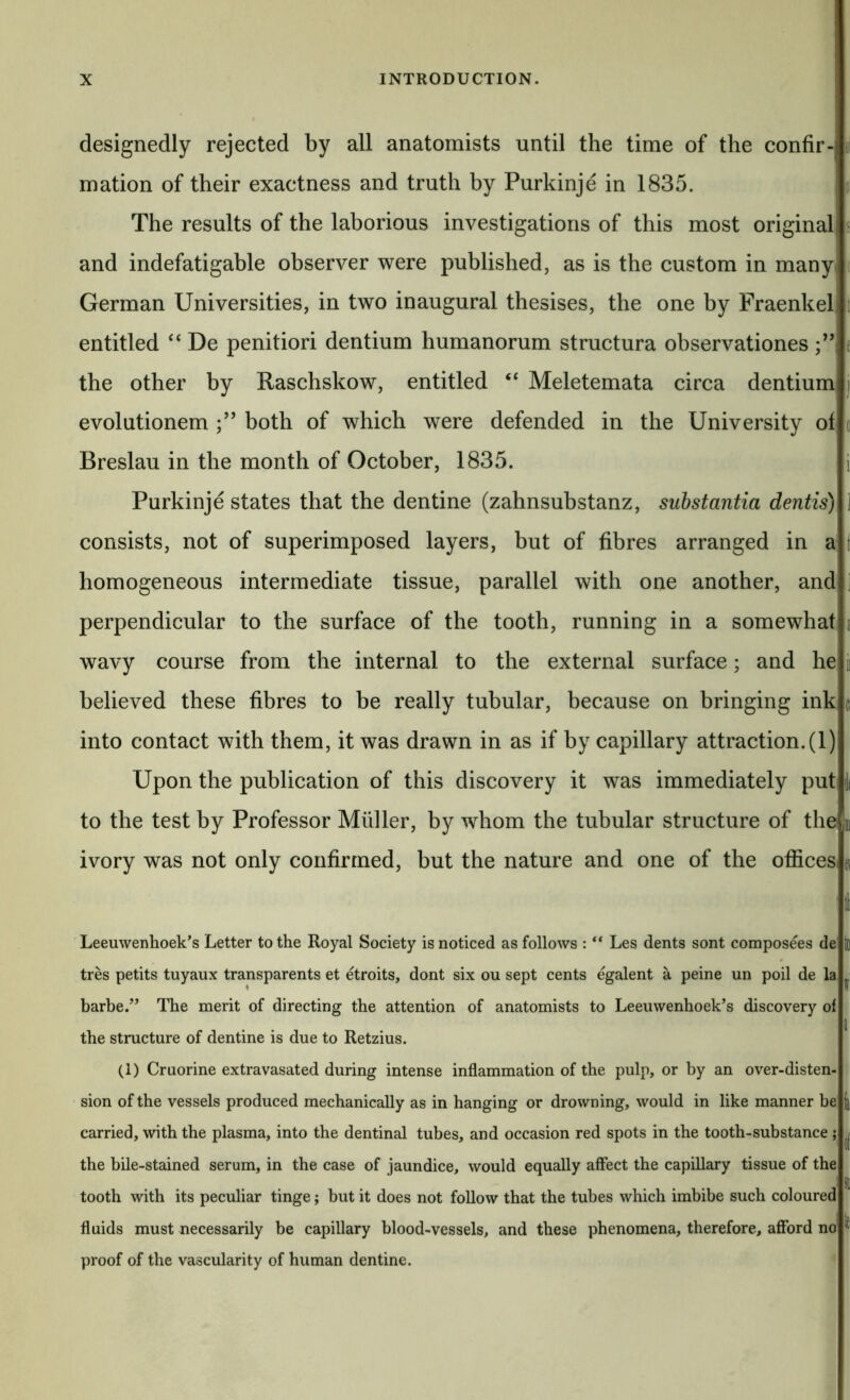 designedly rejected by all anatomists until the time of the confir- mation of their exactness and truth by Purkinje in 1835. The results of the laborious investigations of this most original and indefatigable observer were published, as is the custom in many German Universities, in two inaugural thesises, the one by Fraenkel entitled ‘‘ De penitiori dentium humanorum structura observationes the other by Raschskow, entitled “ Meletemata circa dentium evolutionem both of which were defended in the University of Breslau in the month of October, 1835. Purkinje states that the dentine (zahnsubstanz, substantia dentis) consists, not of superimposed layers, but of fibres arranged in a homogeneous intermediate tissue, parallel with one another, and perpendicular to the surface of the tooth, running in a somewhat wavy course from the internal to the external surface; and he believed these fibres to be really tubular, because on bringing ink into contact with them, it was drawn in as if by capillary attraction. (1) Upon the publication of this discovery it was immediately put to the test by Professor Muller, by whom the tubular structure of the? ivory was not only confirmed, but the nature and one of the officesi ti f 1 c i( D1 fl Leeuwenhoek's Letter to the Royal Society is noticed as follows : “ Les dents sont composees de to tres petits tuyaux transparents et etroits, dont six ou sept cents egalent a peine un poil de la j • ffi barbe.” ITie merit of directing the attention of anatomists to Leeuwenhoek’s discovery of I the structure of dentine is due to Retzius. (1) Cruorine extravasated during intense inflammation of the pulp, or by an over-disten- sion of the vessels produced mechanically as in hanging or drowning, would in like manner be carried, with the plasma, into the dentinal tubes, and occasion red spots in the tooth-substance ; ^ the bile-stained serum, in the case of jaundice, would equcdly affect the capillary tissue of the tooth with its peculiar tinge; but it does not follow that the tubes which imbibe such coloured fluids must necessarily be capillary blood-vessels, and these phenomena, therefore, afford no' ^ proof of the vascularity of human dentine.