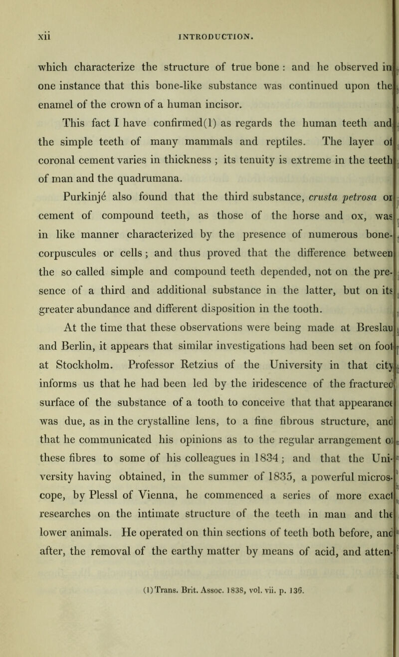 which characterize the structure of true bone : and he observed in one instance that this bone-like substance was continued upon the enamel of the crown of a human incisor. This fact I have confirmed(l) as regards the human teeth and the simple teeth of many mammals and reptiles. The layer ol coronal cement varies in thickness ; its tenuity is extreme in the teeth of man and the quadrumana. Purkinj^ also found that the third substance, crust a petrosa or cement of compound teeth, as those of the horse and ox, was in like manner characterized by the presence of numerous bone- corpuscules or cells; and thus proved that the difference between the so called simple and compound teeth depended, not on the pre- sence of a third and additional substance in the latter, but on its greater abundance and different disposition in the tooth. At the time that these observations were being made at Breslau and Berlin, it appears that similar investigations had been set on foot at Stockholm. Professor Retzius of the University in that cit} informs us that he had been led bv the iridescence of the fractured «/ surface of the substance of a tooth to conceive that that appearance was due, as in the crystalline lens, to a fine fibrous structure, and that he communicated his opinions as to the regular arrangement ol these fibres to some of his colleagues in 1834; and that the Uni- versityhaving obtained, in the summer of 1835, a pow^erful micros- cope, by Plessl of Vienna, he commenced a series of more exaci researches on the intimate structure of the teeth in man and the lower animals. He operated on thin sections of teeth both before, and after, the removal of the earthy matter by means of acid, and atten- i' I: I t 1 i: s; iT( to ito to k l[li io