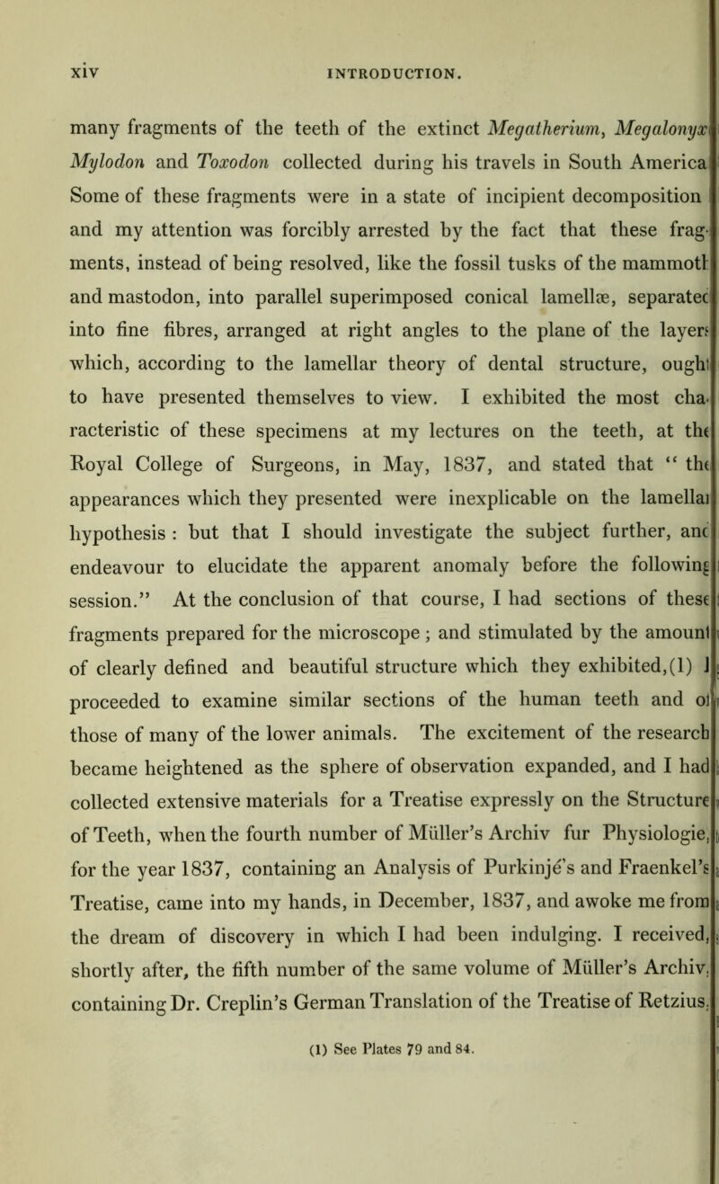 many fragments of the teeth of the extinct Megatherium^ Megalonyx Mylodon and Toxodon collected during his travels in South America Some of these fragments were in a state of incipient decomposition and my attention was forcibly arrested by the fact that these frag- ments, instead of being resolved, like the fossil tusks of the mammoth and mastodon, into parallel superimposed conical lamellae, separatee into fine fibres, arranged at right angles to the plane of the layen which, according to the lamellar theory of dental structure, ought to have presented themselves to view. I exhibited the most cha- racteristic of these specimens at my lectures on the teeth, at th( Royal College of Surgeons, in May, 1837, and stated that ‘‘ th( appearances which they presented were inexplicable on the lamellai hypothesis : hut that I should investigate the subject further, anc endeavour to elucidate the apparent anomaly before the following session.” At the conclusion of that course, I had sections of these fragments prepared for the microscope; and stimulated by the amount of clearly defined and beautiful structure which they exhibited, (1) J proceeded to examine similar sections of the human teeth and ol those of many of the lower animals. The excitement of the research became heightened as the sphere of observation expanded, and I had collected extensive materials for a Treatise expressly on the Structure of Teeth, when the fourth number of Muller’s Archiv fur Physiologie, for the year 1837, containing an Analysis of Purkinje s and Fraenkel’s Treatise, came into mv hands, in December, 1837, and awoke me from the dream of discovery in which I had been indulging. I received, shortly after, the fifth number of the same volume of Muller’s Archiv, containing Dr. Creplin’s German Translation of the Treatise of Retzius. (1) See Plates 79 and 84. n