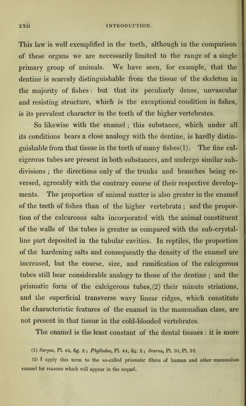 This law is well exemplified in the teeth, although in the comparison of these organs we are necessarily limited to the range of a single primary group of animals. We have seen, for example, that the dentine is scarcely distinguishable from the tissue of the skeleton in the majority of fishes: but that its peculiarly dense, unvascular and resisting structure, which is the exceptional condition in fishes, is its prevalent character in the teeth of the higher vertebrates. So likewise with the enamel; this substance, which under all its conditions bears a close analogy with the dentine, is hardly distin- guishable from that tissue in the teeth of many fishes(l). The fine cal- cigerous tubes are present in both substances, and undergo similar sub- divisions ; the directions only of the trunks and branches being re- versed, agreeably with the contrary course of their respective develop- ments. The proportion of animal matter is also greater in the enamel of the teeth of fishes than of the higher vertebrata ; and the propor- tion of the calcareous salts incorporated with the animal constituent of the walls of the tubes is greater as compared with the sub-crystal- line part deposited in the tubular cavities. In reptiles, the proportion of the hardening salts and consequently the density of the enamel are increased, but the course, size, and ramification of the calcigerous tubes still bear considerable analogy to those of the dentine ; and the prismatic form of the calcigerous tubes,(2) their minute striations, and the superficial transverse wavy linear ridges, which constitute the characteristic features of the enamel in the mammalian class, are not present in that tissue in the cold-blooded vertebrates. The enamel is the least constant of the dental tissues : it is more (1) Sargus, PI. 43, fig. 2 ; Phyllodus, PI. 44, fig. 2 ; Scarus, PI. 50, PI. 52. (2) I apply this term to the so-called prismatic fibres of human and other mammalian enamel for reasons which will appear in the sequel.