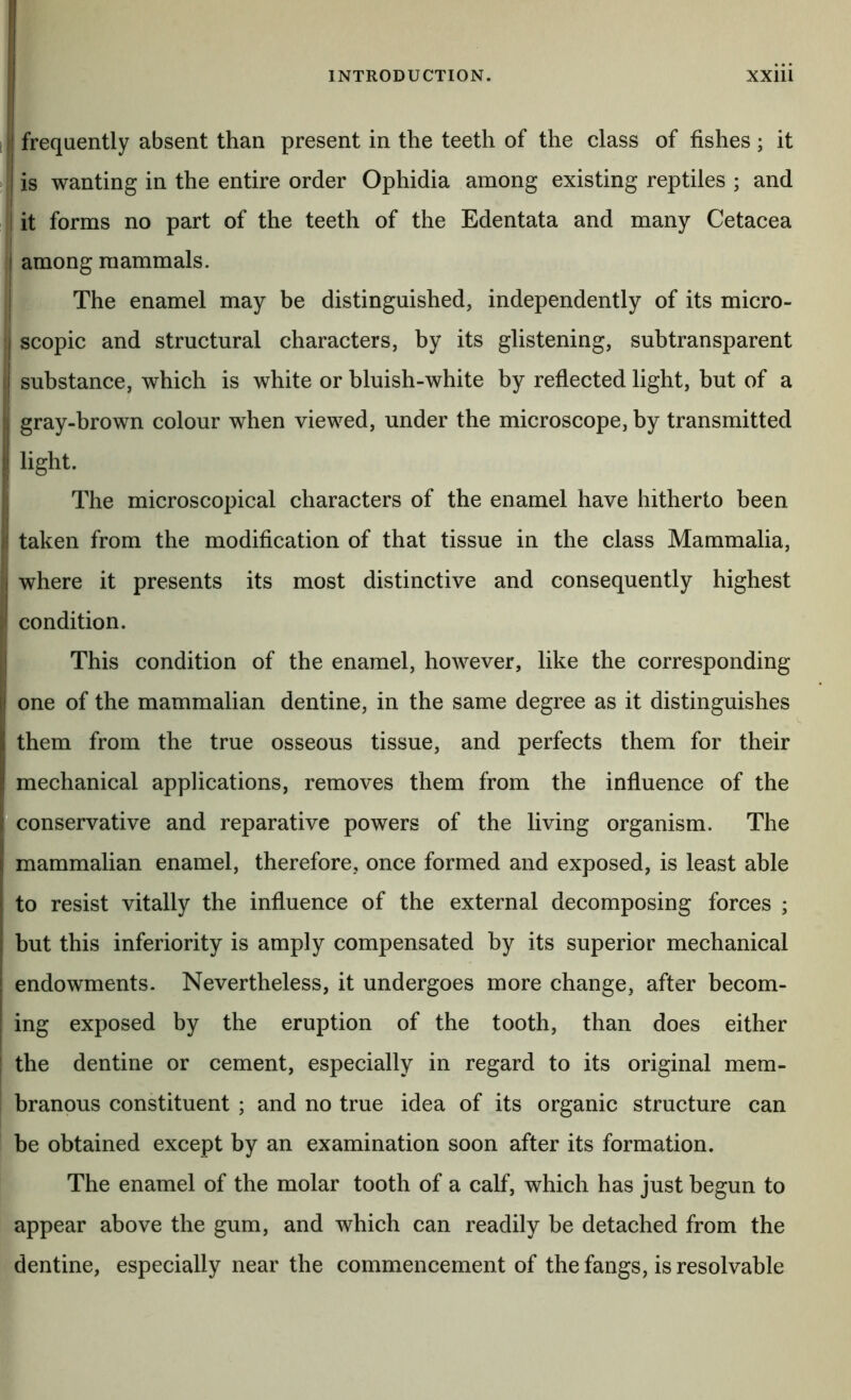 INTRODUCTION. XXiU [! frequently absent than present in the teeth of the class of fishes ; it I > I is wanting in the entire order Ophidia among existing reptiles ; and I it forms no part of the teeth of the Edentata and many Cetacea j among mammals. ! The enamel may be distinguished, independently of its micro- I scopic and structural characters, by its glistening, sub transparent I substance, which is white or bluish-white by reflected light, but of a I gray-brown colour when viewed, under the microscope, by transmitted ij light. The microscopical characters of the enamel have hitherto been I ;! taken from the modification of that tissue in the class Mammalia, i where it presents its most distinctive and consequently highest ^ condition. I This condition of the enamel, however, like the corresponding 1 li one of the mammalian dentine, in the same degree as it distinguishes I them from the true osseous tissue, and perfects them for their mechanical applications, removes them from the influence of the ^conservative and reparative powers of the living organism. The mammalian enamel, therefore, once formed and exposed, is least able to resist vitally the influence of the external decomposing forces ; i but this inferiority is amply compensated by its superior mechanical endowments. Nevertheless, it undergoes more change, after becom- ing exposed by the eruption of the tooth, than does either the dentine or cement, especially in regard to its original mem- branous constituent ; and no true idea of its organic structure can he obtained except by an examination soon after its formation. The enamel of the molar tooth of a calf, which has just begun to appear above the gum, and which can readily be detached from the dentine, especially near the commencement of the fangs, is resolvable