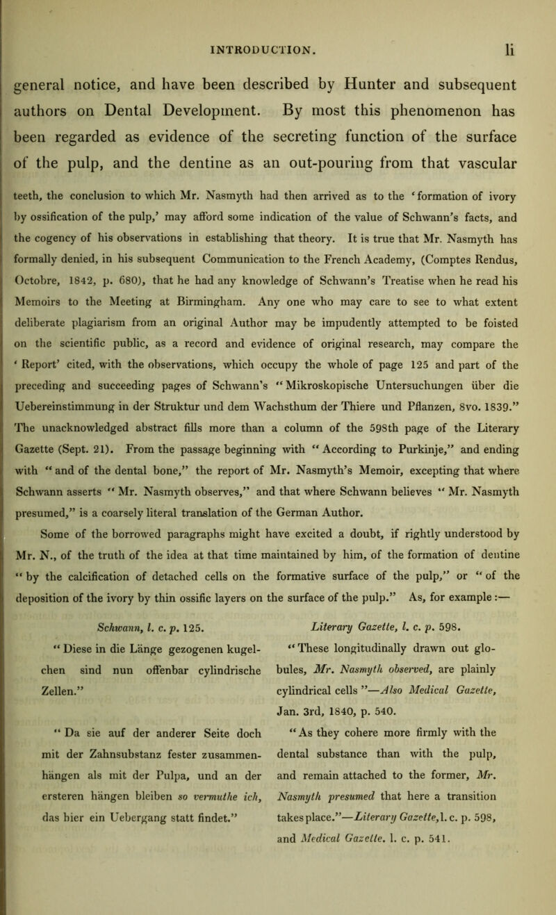 general notice, and have been described by Hunter and subsequent authors on Dental Development. By most this phenomenon has been regarded as evidence of the secreting function of the surface of the pulp, and the dentine as an out-pouring from that vascular teeth, the conclusion to which Mr. Nasmyth had then arrived as to the ‘ formation of ivory by ossification of the pulp/ may aflford some indication of the value of Schwann’s facts, and the cogency of his observations in establishing that theory. It is true that Mr. Nasmyth has formally denied, in his subsequent Communication to the French Academy, (Comptes Rendus, Octobre, 1842, p. 680), that he had any knowledge of Schwann’s Treatise when he read his Memoirs to the Meeting at Birmingham. Any one who may care to see to what extent deliberate plagiarism from an original Author may be impudently attempted to be foisted on the scientific public, as a record and evidence of original research, may compare the * Report’ cited, with the observations, which occupy the whole of page 125 and part of the preceding and succeeding pages of Schwann’s “ Mikroskopische Untersuchungen iiber die Uebereinstimmung in der Struktur und dem Wachsthum der Thiere und Pflanzen, 8vo. 1839.” The unacknowledged abstract fills more than a column of the 598th page of the Literary Gazette (Sept. 21). From the passage beginning with ‘‘According to Purkinje,” and ending with “ and of the dental bone,” the report of Mr. Nasmyth’s Memoir, excepting that where Schwann asserts “ Mr. Nasmyth observes,” and that where Schwann believes “ Mr. Nasmyth presumed,” is a coarsely literal translation of the German Author. * Some of the borrowed paragraphs might have excited a doubt, if rightly understood by Mr. N., of the truth of the idea at that time maintained by him, of the formation of dentine “ by the calcification of detached cells on the formative surface of the pulp,” or “ of the deposition of the ivory by thin ossific layers on the surface of the pulp.” As, for example:— Schwanriy 1. c. p, 125. “ Diese in die Lange gezogenen kugel- chen sind nun oflenbar cylindrische Zellen.” “ Da sie auf der anderer Seite doch mit der Zahnsubstanz fester zusammen- hangen als mit der Pulpa, und an der ersteren hangen bleiben so veimuthe ich, das bier ein Uebergang statt findet.” Literary Gazette, 1. c. p. 598. “ These longitudinally drawn out glo- bules, Mr, Nasmyth observed, are plainly cylindrical cells ”—Also Medical Gazette, Jan. 3rd, 1840, p. 540. “As they cohere more firmly with the dental substance than with the pulp, and remain attached to the former, Mr. Nasmyth presumed that here a transition takes place.”—Literary Gazette, \. c. p. 598, and Medical Gazelle. 1. c. p. 541.