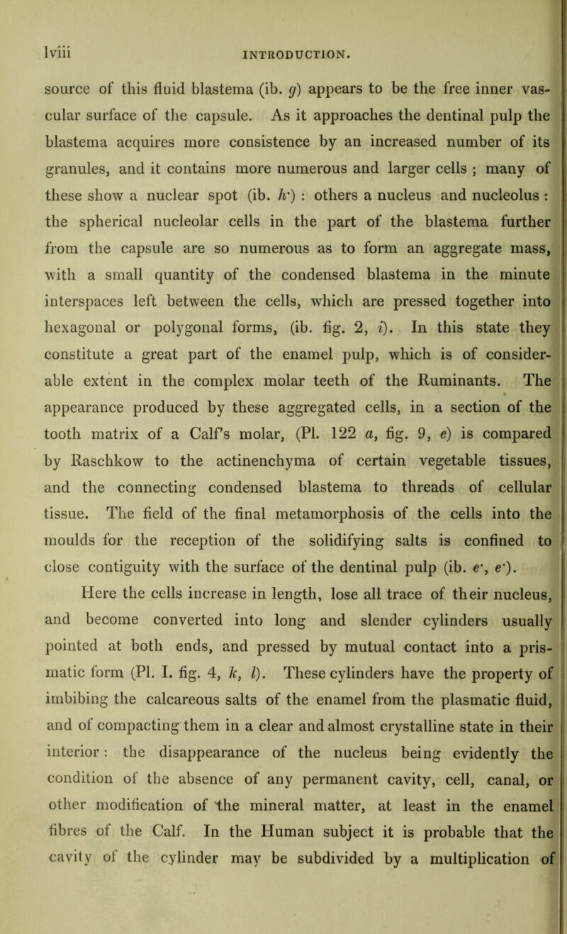 source of this fluid blastema (ib. g) appears to be the free inner vas- cular surface of the capsule. As it approaches the dentinal pulp the blastema acquires more consistence by an increased number of its granules, and it contains more numerous and larger cells ; many of these show a nuclear spot (ib. h') : others a nucleus and nucleolus : the spherical nucleolar cells in the part of the blastema further from the capsule are so numerous as to form an aggregate mass, with a small quantity of the condensed blastema in the minute interspaces left between the cells, which are pressed together into hexagonal or polygonal forms, (ib. fig. 2, i). In this state they constitute a great part of the enamel pulp, which is of consider- able extent in the complex molar teeth of the Ruminants. The appearance produced by these aggregated cells, in a section of the tooth matrix of a Calf’s molar, (PI. 122 a, fig. 9, e) is compared by Raschkow to the actinenchyma of certain vegetable tissues, and the connecting condensed blastema to threads of cellular tissue. The field of the final metamorphosis of the cells into the moulds for the reception of the solidifying salts is confined to close contiguity with the surface of the dentinal pulp (ib. e\ e'). Here the cells increase in length, lose all trace of their nucleus, and become converted into long and slender cylinders usually pointed at both ends, and pressed by mutual contact into a pris- matic form (PI. I. fig. 4, A:, /). These cylinders have the property of | imbibing the calcareous salts of the enamel from the plasmatic fluid, and ot compacting them in a clear and almost crystalline state in their j interior: the disappearance of the nucleus being evidently the condition of the absence of any permanent cavity, cell, canal, or other modification of the mineral matter, at least in the enamel fibres of the Calf. In the Human subject it is probable that the cavity of the cylinder may be subdivided by a multiplication of