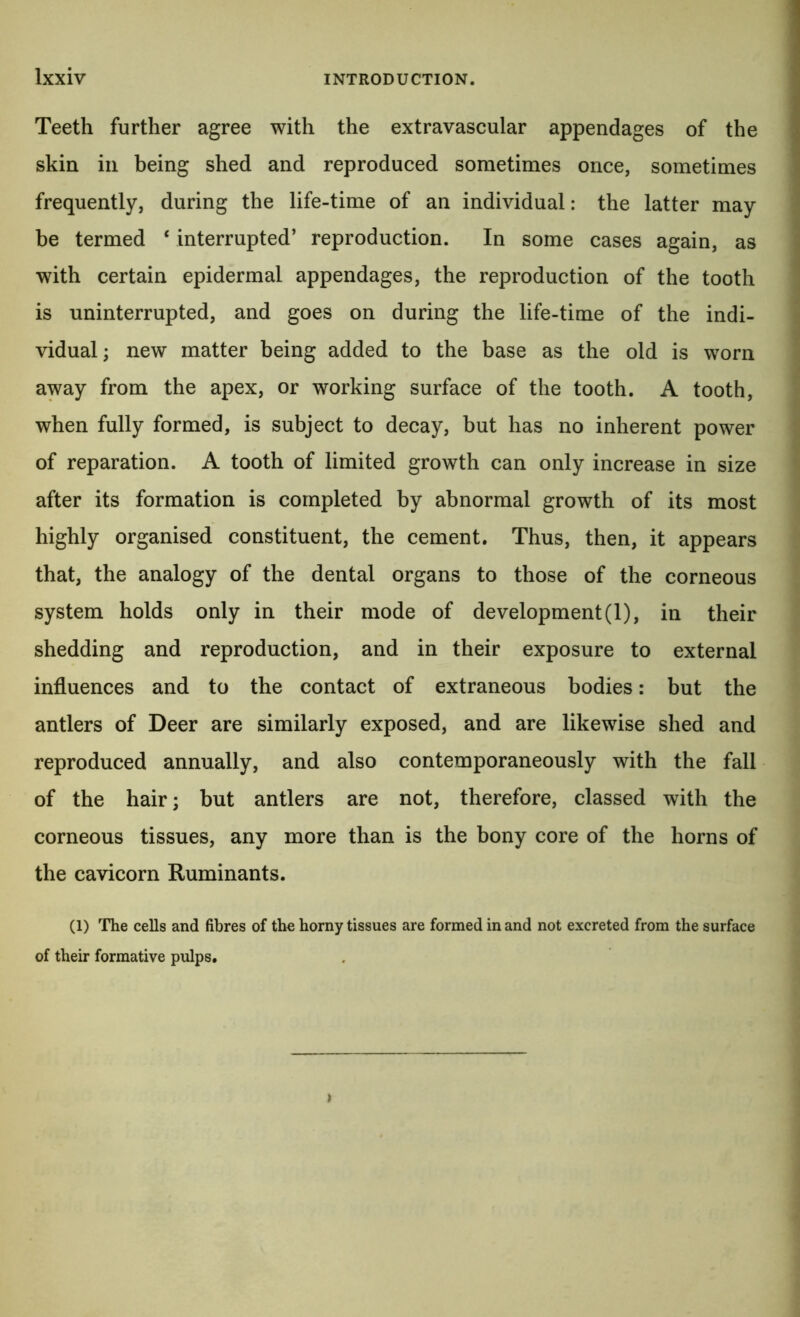 Teeth further agree with the extravascular appendages of the skin in being shed and reproduced sometimes once, sometimes frequently, during the life-time of an individual: the latter may be termed ‘ interrupted’ reproduction. In some cases again, as with certain epidermal appendages, the reproduction of the tooth is uninterrupted, and goes on during the life-time of the indi- i vidual; new matter being added to the base as the old is worn \ away from the apex, or working surface of the tooth. A tooth, ^ when fully formed, is subject to decay, but has no inherent power ^ a of reparation. A tooth of limited growth can only increase in size ^ after its formation is completed by abnormal growth of its most highly organised constituent, the cement. Thus, then, it appears that, the analogy of the dental organs to those of the corneous system holds only in their mode of development (1), in their shedding and reproduction, and in their exposure to external influences and to the contact of extraneous bodies: but the antlers of Deer are similarly exposed, and are likewise shed and reproduced annually, and also contemporaneously with the fall of the hair; but antlers are not, therefore, classed with the corneous tissues, any more than is the bony core of the horns of the cavicorn Ruminants. (1) The cells and fibres of tho horny tissues are formed in and not excreted from the surface of their formative pulps.