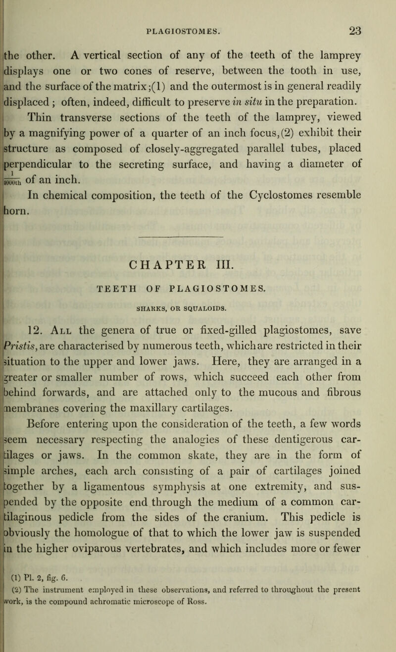 the other. A vertical section of any of the teeth of the lamprey idisplays one or two cones of reserve, between the tooth in use, land the surface of the matrix ;(1) and the outermost is in general readily displaced ; often, indeed, difficult to preserve in situ in the preparation. ! Thin transverse sections of the teeth of the lamprey, viewed by a magnifying power of a quarter of an inch focus, (2) exliibit their [Structure as composed of closely-aggregated parallel tubes, placed {perpendicular to the secreting surface, and having a diameter of of an inch. j In chemical composition, the teeth of the Cyclostomes resemble horn. I i I CHAPTER III. TEETH OF PLAGIOSTOMES. ! SHARKS, OR SQUALOIDS, i 12. All the genera of true or fixed-gilled plagiostomes, save Pristis, are characterised by numerous teeth, which are restricted in their I {situation to the upper and lower jaws. Here, they are arranged in a greater or smaller number of rows, which succeed each other from behind forwards, and are attached only to the mucous and fibrous membranes covering the maxillary cartilages. Before entering upon the consideration of the teeth, a few words jseem necessary respecting the analogies of these dentigerous car- jtilages or jaws. In the common skate, they are in the form of Isimple arches, each arch consisting of a pair of cartilages joined together by a ligamentous symphysis at one extremity, and sus- pended by the opposite end through the medium of a common car- tilaginous pedicle from the sides of the cranium. This pedicle is obviously the homologue of that to which the lower jaw is suspended in the higher oviparous vertebrates, and which includes more or fewer (1) ?1. 2, fig. 6. , (2) The instrument employed in these observations, and referred to throughout the present work, is the compound achromatic microscope of Ross.