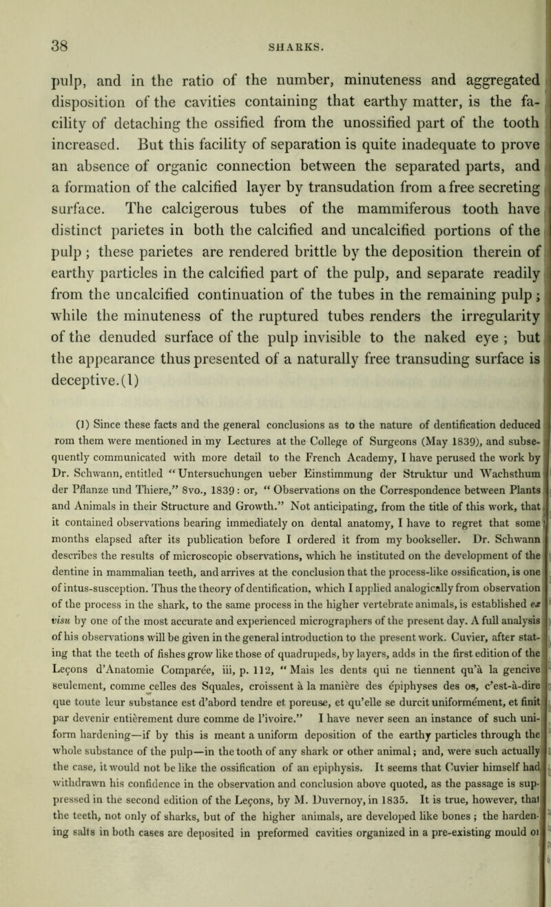 pulp, and in the ratio of the number, minuteness and aggregated disposition of the cavities containing that earthy matter, is the fa- cility of detaching the ossified from the unossified part of the tooth increased. But this facility of separation is quite inadequate to prove an absence of organic connection between the separated parts, and a formation of the calcified layer by transudation from a free secreting surface. The calcigerous tubes of the mammiferous tooth have distinct parietes in both the calcified and uncalcified portions of the pulp ; these parietes are rendered brittle by the deposition therein of earthy particles in the calcified part of the pulp, and separate readily from the uncalcified continuation of the tubes in the remaining pulp; while the minuteness of the ruptured tubes renders the irregularity of the denuded surface of the pulp invisible to the naked eye ; but the appearance thus presented of a naturally free transuding surface is deceptive. (1) (1) Since these facts and the general conclusions as to the nature of dentification deduced rom them were mentioned in my Lectures at the College of Surgeons (May 1839), and subse- quently communicated with more detail to the French Academy, I have perused the work by Dr. Schwann, entitled Untersuchungen ueber Einstimmung der Struktur und Wachsthum der Pflanze und Thiere,” 8vo., 1839: or, “ Observations on the Correspondence between Plants and Animals in their Structure and Growth.” Not anticipating, from the title of this work, that it contained observations bearing immediately on dental anatomy, I have to regret that some months elapsed after its publication before I ordered it from my bookseller. Dr. Schwann describes the results of microscopic observations, which he instituted on the development of the dentine in mammalian teeth, and arrives at the conclusion that the process-like ossification, is one of intus-susception. Thus the theory of dentification, which I applied analogically from observation of the process in the shark, to the same process in the higher vertebrate animals, is established ex visit by one of the most accurate and experienced micrographers of the present day. A full analysis of his observations will be given in the general introduction to the present work. Cuvier, after stat- ing that the teeth of fishes grow like those of quadrupeds, by layers, adds in the first edition of the Le9ons d’Anatomie Comparee, hi, p. 112, “ Mais les dents qui ne tiennent qu’a la gencive seulement, comme celles des Squales, croissent a la maniere des epiphyses des os, c’est-a-dire que toute leur substance est d’abord tendre et poreuse, et qu’elle se durcit uniformement, et finit par devenir entierement dure comme de I’ivoire.” I have never seen an instance of such uni- form hardening—if by this is meant a uniform deposition of the earthy particles through the whole substance of the pulp—in the tooth of any shark or other animal; and, were such actually the case, it would not be like the ossification of an epiphysis. It seems that Cuvier himself had withdrawn his confidence in the observation and conclusion above quoted, as the passage is sup-j pressed in the second edition of the Le9ons, by M. Duvernoy, in 1835. It is true, however, that! the teeth, not only of sharks, but of the higher animals, are developed like bones ; the harden- ing salts in both cases are deposited in preformed cavities organized in a pre-existing mould oi, I If 5i ® i I % 10