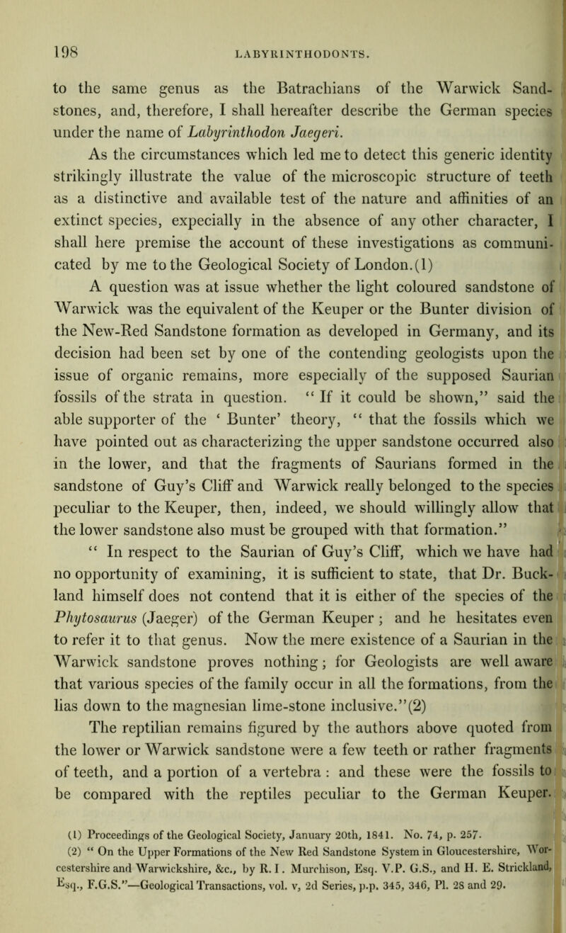 to the same genus as the Batrachians of the Warwick Sand- ! stones, and, therefore, I shall hereafter describe the German species ‘ under the name of Labyrinthodon Jaegeri. As the circumstances which led me to detect this generic identity strikingly illustrate the value of the microscopic structure of teeth : as a distinctive and available test of the nature and affinities of an , extinct species, expecially in the absence of any other character, I shall here premise the account of these investigations as communi- i cated by me to the Geological Society of London. (1) i A question was at issue whether the light coloured sandstone of , Warwick was the equivalent of the Keuper or the Bunter division of I the New-Red Sandstone formation as developed in Germany, and its decision had been set by one of the contending geologists upon the ( issue of organic remains, more especially of the supposed Saurian ; fossils of the strata in question. “If it could be shown,” said thei able supporter of the ‘ Bunter’ theory, “ that the fossils which we i have pointed out as characterizing the upper sandstone occurred also $ in the lower, and that the fragments of Saurians formed in the lii sandstone of Guy’s Cliff and Warwick really belonged to the species i; peculiar to the Keuper, then, indeed, we should willingly allow that ^ the lower sandstone also must be grouped with that formation.” “ In respect to the Saurian of Guy’s Cliff, which we have had no opportunity of examining, it is sufficient to state, that Dr. Buck- land himself does not contend that it is either of the species of the t Phytosaurus (Jaeger) of the German Keuper ; and he hesitates even to refer it to that genus. Now the mere existence of a Saurian in the Warwick sandstone proves nothing; for Geologists are well aware; that various species of the family occur in all the formations, from theqr lias down to the magnesian lime-stone inclusive.”(2) jn The reptilian remains figured by the authors above quoted from ' the lower or Warwick sandstone were a few teeth or rather fragments i of teeth, and a portion of a vertebra : and these were the fossils to be compared with the reptiles peculiar to the German Keuper. ^ (1) Proceedings of the Geological Society, January 20th, 1841. No. 74, p. 257- (2) “On the Upper Formations of the New Red Sandstone System in Gloucestershire, Wdr- J cestershire and Warwickshire, &c., by R. I. Murchison, Esq. V.P. G.S., and H. E. Strickland, l^sq., F.G.S.”—Geological Transactions, vol. v, 2d Series, p.p. 345, 346, PI. 2S and 29. I'll