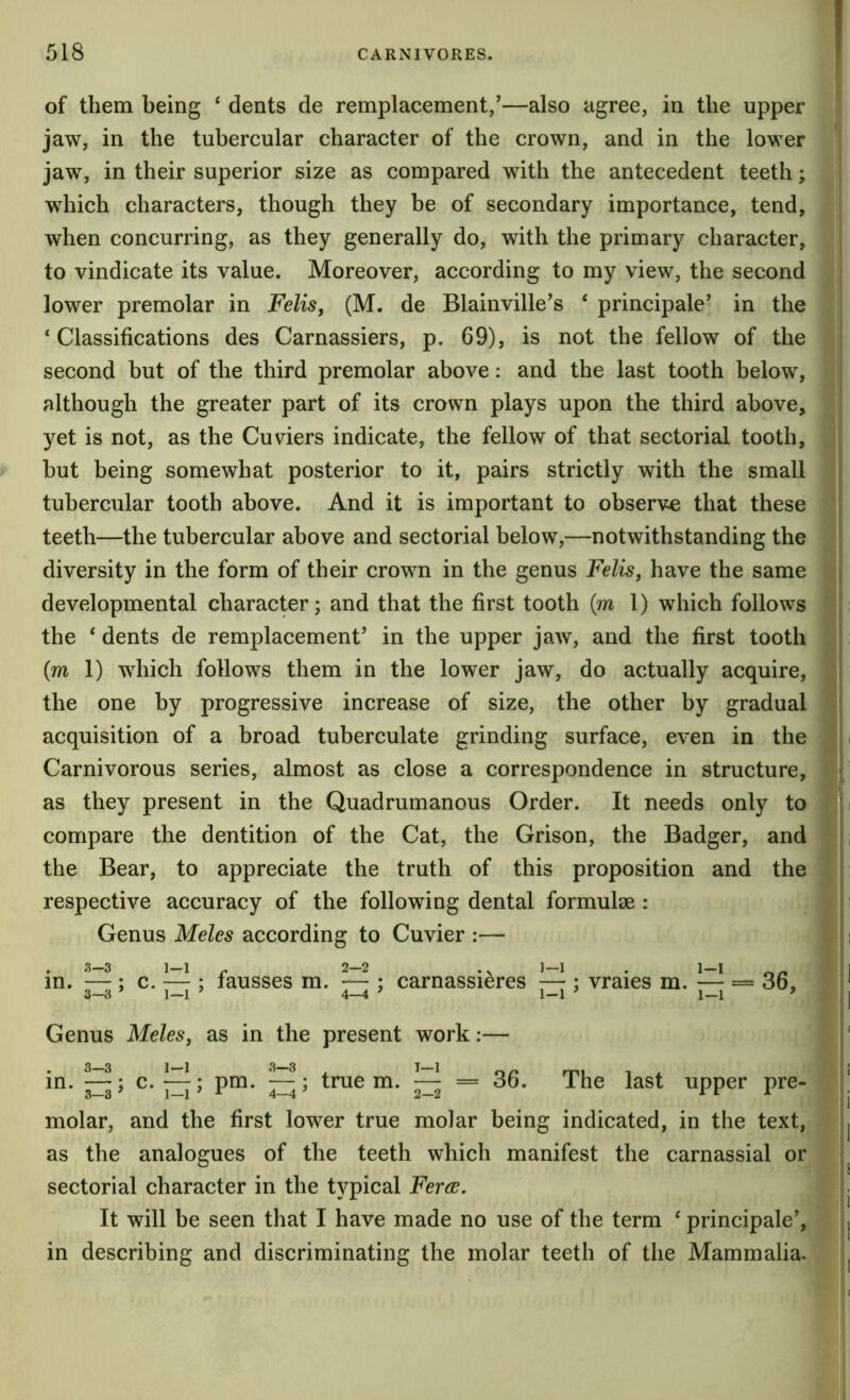 of them being ^ dents de remplacement/—also agree, in the upper jaw, in the tubercular character of the crown, and in the lower jaw, in their superior size as compared with the antecedent teeth; which characters, though they be of secondary importance, tend, when concurring, as they generally do, with the primary character, to vindicate its value. Moreover, according to my view, the second lower premolar in Felis, (M. de Blainville’s ‘ principale' in the ‘Classifications des Carnassiers, p. 69), is not the fellow of the second but of the third premolar above: and the last tooth below, although the greater part of its crown plays upon the third above, yet is not, as the Cuviers indicate, the fellow of that sectorial tooth, hut being somewhat posterior to it, pairs strictly with the small tubercular tooth above. And it is important to observe that these teeth—the tubercular above and sectorial below,—notwithstanding the diversity in the form of their crown in the genus Felis, have the same developmental character; and that the first tooth (m 1) which follows the ‘ dents de remplacement’ in the upper jaw, and the first tooth (m 1) which follows them in the lower jaw, do actually acquire, the one by progressive increase of size, the other by gradual acquisition of a broad tuberculate grinding surface, even in the Carnivorous series, almost as close a correspondence in structure, as they present in the Quadrumanous Order. It needs only to compare the dentition of the Cat, the Orison, the Badger, and the Bear, to appreciate the truth of this proposition and the respective accuracy of the following dental formulee : Genus Meles according to Cuvier :— . 3-3 1-1 . 2-2 .. 1—1 . 1-1 in. — ; c. — ; lausses m. — ; carnassieres — ; vraies m. — = 36, 3—3 ’ 1—1 ^ 4—4 ’ 1-1 ’ 1-1 ’ Genus Meles, as in the present work:— 3—3 1—1 3—3 I—1 in. —; c. —; pm. — ; true m. — = 36. The last upper pre- molar, and the first lower true molar being indicated, in the text, as the analogues of the teeth which manifest the carnassial or sectorial character in the typical Feree. It will be seen that I have made no use of the term ‘ principale’, in describing and discriminating the molar teeth of the Mammalia.