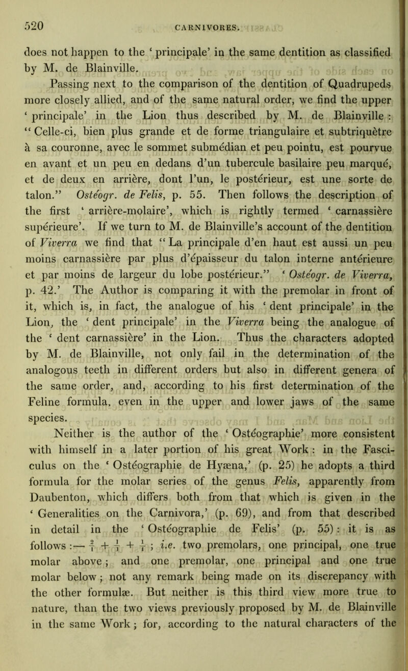 does not happen to the ‘ principale’ in the same dentition as classified by M. de Blainville. Passing next to the comparison of the dentition of Quadrupeds more closely allied, and of the same natural order, we find the upper ‘ principale’ in the Lion thus described by M. de Blainville : “ Celle-ci, bien plus grande et de forme triangulaire et subtriquetre a sa couronne, avec le sommet submedian et peu pointu, est pourvue en avant et un peu en dedans d’un tubercule basilaire peu marque, et de deux en arri^re, dont Pun, le posterieur, est une sorte de talon.” Osteogr. de Felis, p. 55. Then follows the description of the first ‘ arriere-molaire’, which is rightly termed ‘ carnassi^re superieure’. If we turn to M. de Blainville’s account of the dentition of Viverra we find that “ La principale d’en haut est aussi un peu moins carnassiere par plus d’epaisseur du talon interne anterieure et par moins de largeur du lobe posterieur.” ‘ Osteogr. de Viverra, p. 42.’ The Author is comparing it with the premolar in front of it, which is, in fact, the analogue of his ‘ dent principale’ in the Lion, the ‘ dent principale’ in the Viverra being the analogue of the ‘ dent carnassiere’ in the Lion. Thus the characters adopted by M. de Blainville, not only fail in the determination of the analogous teeth in different orders but also in different genera of the same order, and, according to his first determination of the Feline formula, even in the upper and lower jaws of the same species. Neither is the author of the ‘ Osteographie’ more consistent with himself in a later portion of his great Work : in the Fasci- culus on the ‘ Osteographie de Hyaena,’ (p. 25) he adopts a third formula for the molar series of the genus Felis, apparently from Daubenton, which differs both from that which is given in the ‘ Generalities on the Carnivora,’ (p. 69), and from that described in detail in the ‘ Osteographie de Felis’ (p. 55) : it is as I follows :— T + T *■ T j premolars, one principal, one true a molar above; and one premolar, one principal and one true i molar below ; not any remark being made on its discrepancy with I the other formulae. But neither is this third view more true to nature, than the two views previously proposed by M. de Blainville ill the same Work; for, according to the natural characters of the