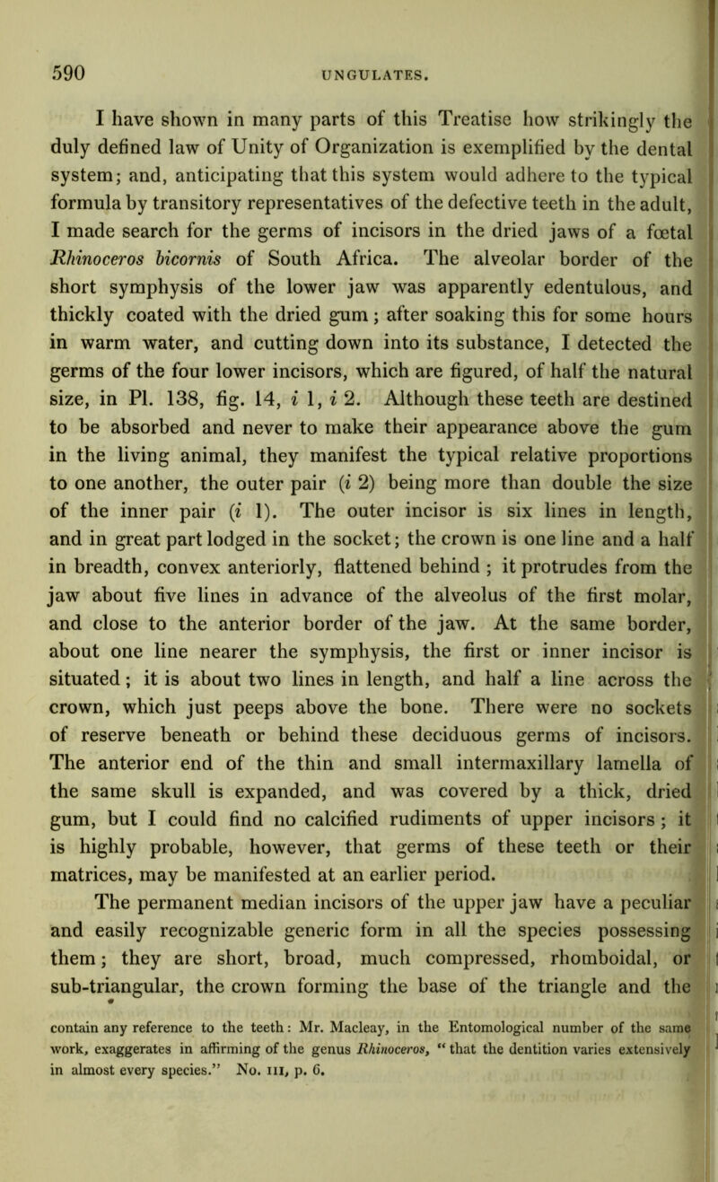 I have shown in many parts of this Treatise how strikingly the duly defined law of Unity of Organization is exemplified by the dental system; and, anticipating that this system would adhere to the t}^pical formula by transitory representatives of the defective teeth in the adult, I made search for the germs of incisors in the dried jaws of a foetal Rhinoceros bicornis of South Africa. The alveolar border of the short symphysis of the lower jaw was apparently edentulous, and thickly coated with the dried gum; after soaking this for some hours in warm water, and cutting down into its substance, I detected the germs of the four lower incisors, which are figured, of half the natural size, in PL 138, fig. 14, ^ 1, i 2. Although these teeth are destined to be absorbed and never to make their appearance above the gum in the living animal, they manifest the typical relative proportions to one another, the outer pair {i 2) being more than double the size of the inner pair (i 1). The outer incisor is six lines in length, and in great part lodged in the socket; the crown is one line and a half in breadth, convex anteriorly, flattened behind ; it protrudes from the jaw about five lines in advance of the alveolus of the first molar, and close to the anterior border of the jaw. At the same border, about one line nearer the symphysis, the first or inner incisor is situated; it is about two lines in length, and half a line across the crown, which just peeps above the bone. There were no sockets i of reserve beneath or behind these deciduous germs of incisors, i The anterior end of the thin and small intermaxillary lamella of i the same skull is expanded, and was covered by a thick, dried ■ 1 gum, but I could find no calcified rudiments of upper incisors; it I is highly probable, however, that germs of these teeth or their i matrices, may be manifested at an earlier period. 1 The permanent median incisors of the upper jaw have a peculiar i and easily recognizable generic form in all the species possessing i them; they are short, broad, much compressed, rhomboidal, or 1 sub-triangular, the crown forming the base of the triangle and the i :: I contain any reference to the teeth: Mr. Macleay, in the Entomological number of the same work, exaggerates in affirming of the genus Rhinoceros, “ that the dentition varies extensively ^ in almost every species.” No. iii, p. 6.