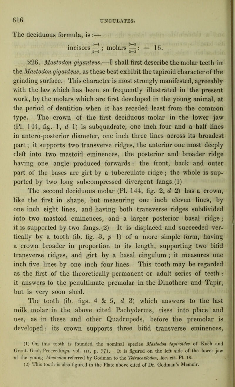 The deciduous formula, is :— * * ^ ^ 1 ^ ^ 1 a incisors — : molars—: = 16. 1—1 ' 3—3 226. Mastodon giganteus.—T shall first describe the molar teeth in the Mastodon giganteus, as these best exhibit the tapiroid character of the grinding surface. This character is most strongly manifested, agreeably with the law which has been so frequently illustrated in the present work, by the molars which are first developed in the young animal, at the period of dentition when it has receded least from the common type. The crown of the first deciduous molar in the low^er jaw (PI. 144, fig. d 1) is subquadrate, one inch four and a half lines in antero-posterior diameter, one inch three lines across its broadest part; it supports two transverse ridges, the anterior one most deeply cleft into two mastoid eminences, the posterior and broader ridge having one angle produced forwards: the front, back and outer part of the bases are girt by a tuberculate ridge ; the whole is sup- ported by two long subcompressed divergent fangs.(1) The second deciduous molar (PI. 144, fig. 2, d 2) has a crown, like the first in shape, but measuring one inch eleven lines, by one inch eight lines, and having both transverse ridges subdivided into two mastoid eminences, and a larger posterior basal ridge; it is supported by two fangs. (2) It is displaced and succeeded ver- tically by a tooth (ib. fig. 3, 1) of a more simple form, having a crown broader in proportion to its length, supporting two bifid transverse ridges, and girt by a basal cingulum ; it measures one inch five lines by one inch four lines. This tooth may be regarded as the first of the theoretically permanent or adult series of teeth : it answers to the penultimate premolar in the Dinothere and Tapir, but is very soon shed. The tooth (ib. figs. 4 & 5, d 3) which answers to the last milk molar in the above cited Pachyderms, rises into place and use, as in these and other Quadrupeds, before the premolar is developed: its crown supports three bifid transverse eminences, (1) On this tooth is founded the nominal species Mastodon tapiroides of Koch and Grant. Geol. Proceedings, vol. iii, p. 771. It is figured on the left side of the lower jaw of the young Mastodon referred by Godman to the Tetracaulodoiiy loc. cit. PI. 18. (2) This tooth is also figured in the Plate above cited of Dr. Godman’s Memoir.