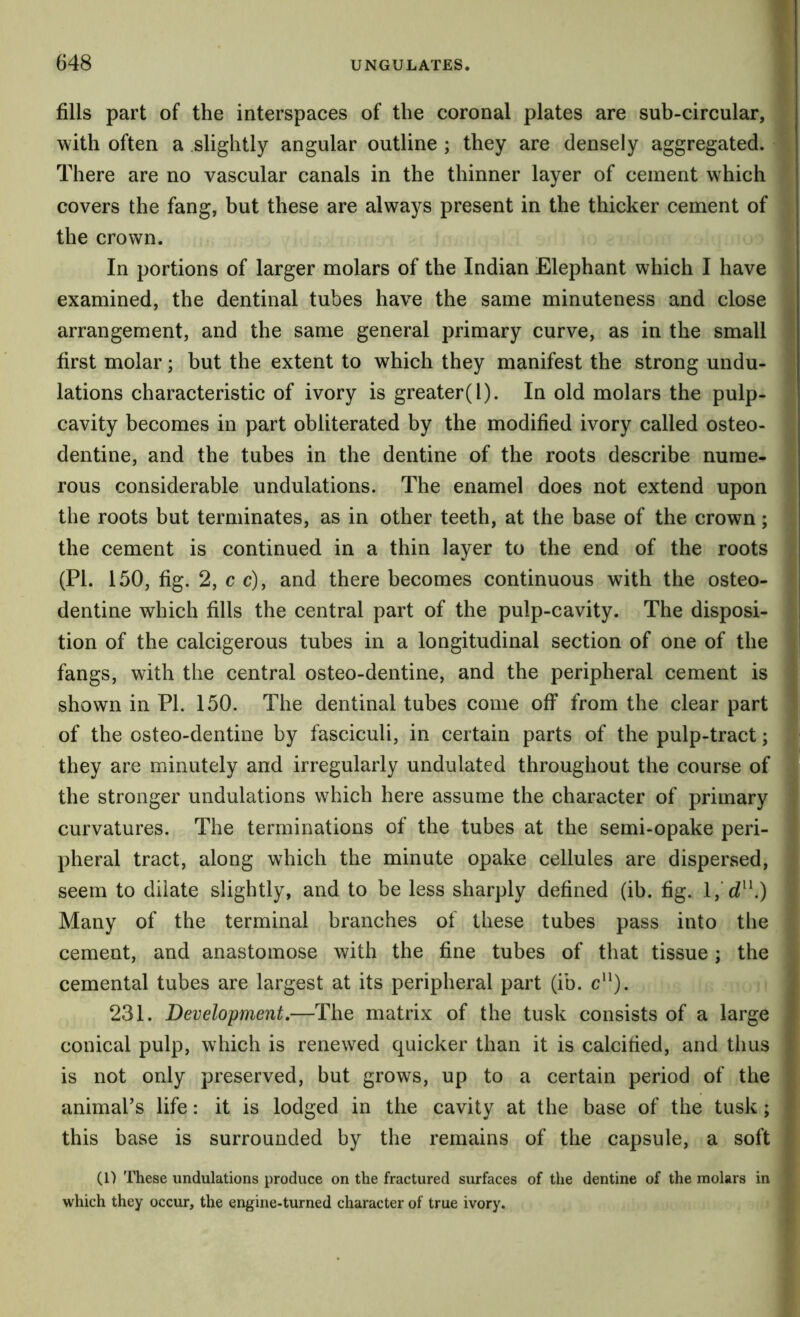 fills part of the interspaces of the coronal plates are sub-circular, with often a .slightly angular outline ; they are densely aggregated. There are no vascular canals in the thinner layer of cement which covers the fang, but these are always present in the thicker cement of the crown. In portions of larger molars of the Indian Elephant which I have examined, the dentinal tubes have the same minuteness and close arrangement, and the same general primary curve, as in the small first molar; but the extent to which they manifest the strong undu- lations characteristic of ivory is greater(l). In old molars the pulp- cavity becomes in part obliterated by the modified ivory called osteo- dentine, and the tubes in the dentine of the roots describe nume- rous considerable undulations. The enamel does not extend upon the roots but terminates, as in other teeth, at the base of the crown; the cement is continued in a thin layer to the end of the roots (PI. 150, fig. 2, c c), and there becomes continuous with the osteo- dentine which fills the central part of the pulp-cavity. The disposi- tion of the calcigerous tubes in a longitudinal section of one of the fangs, with the central osteo-dentine, and the peripheral cement is shown in PL 150. The dentinal tubes come off from the clear part of the osteo-dentine by fasciculi, in certain parts of the pulp-tract; they are minutely and irregularly undulated throughout the course of the stronger undulations which here assume the character of primary curvatures. The terminations of the tubes at the semi-opake peri- pheral tract, along w^hich the minute opake cellules are dispersed, seem to dilate slightly, and to be less sharply defined (ib. fig. l, d^^) Many of the terminal branches of these tubes pass into the cement, and anastomose with the fine tubes of that tissue; the cemental tubes are largest at its peripheral part (ib. c*‘). 231. Development,—The matrix of the tusk consists of a large conical pulp, which is renewed quicker than it is calcified, and thus is not only preserved, but grows, up to a certain period of the animal’s life: it is lodged in the cavity at the base of the tusk; this base is surrounded by the remains of the capsule, a soft (1) These undulations produce on the fractured surfaces of the dentine of the molars in which they occur, the engine-turned character of true ivory.