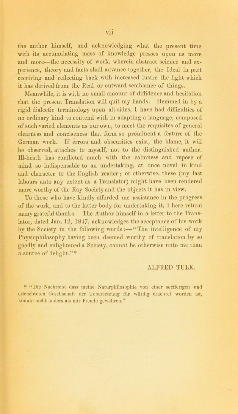 Vll the author himself, and acknowledging what the present time with its accumulating mass of knowledge presses upon us more and more—the necessity of work, wherein abstract science and ex- perience, theory and facts shall advance together, the Ideal in part receiving and reflecting back wtih increased lustre the light which it has derived from the Real or outward semblance of things. Meanwhile, it is with no small amount of diffidence and hesitation that the present Translation will quit my hands. Hemmed in by a rigid dialectic terminology upon all sides, I have had difficulties of no ordinary kind to contend with in adapting a language, composed of such varied elements as our own, to meet the requisites of general clearness and conciseness that form so prominent a feature of the German work. If errors and obscurities exist, the blame, it will be observed, attaches to myself, not to the distinguished author. Ill-heath has conflicted much with the calmness and repose of mind so indispensable to an undertaking, at once novel in kind and character to the English reader; or otherwise, these (my last labours unto any extent as a Translator) might have been rendered more worthy of the Ray Society and the objects it has in view. To those who have kindly afforded me assistance in the progress of the work, and to the latter body for undertaking it, I here return many grateful thanks. The Author himself in a letter to the Trans- lator, dated Jan. 12, 1847, acknowledges the acceptance of his work by the Society in the following words:—“The intelligence of my Physiophilosopliy having been deemed worthy of translation by so goodly and enlightened a Society, cannot be otherwise unto me than a source of delight.”* ALFRED TULK. * “Die Nachricht dass raeine Naturphilosophie von einer soeiferigen und erlcuchteten Gesellsehaft der Uebersetzung fur wiirdig erachtet worden ist, kounte uiclit anders als inir Freude gewahren.”