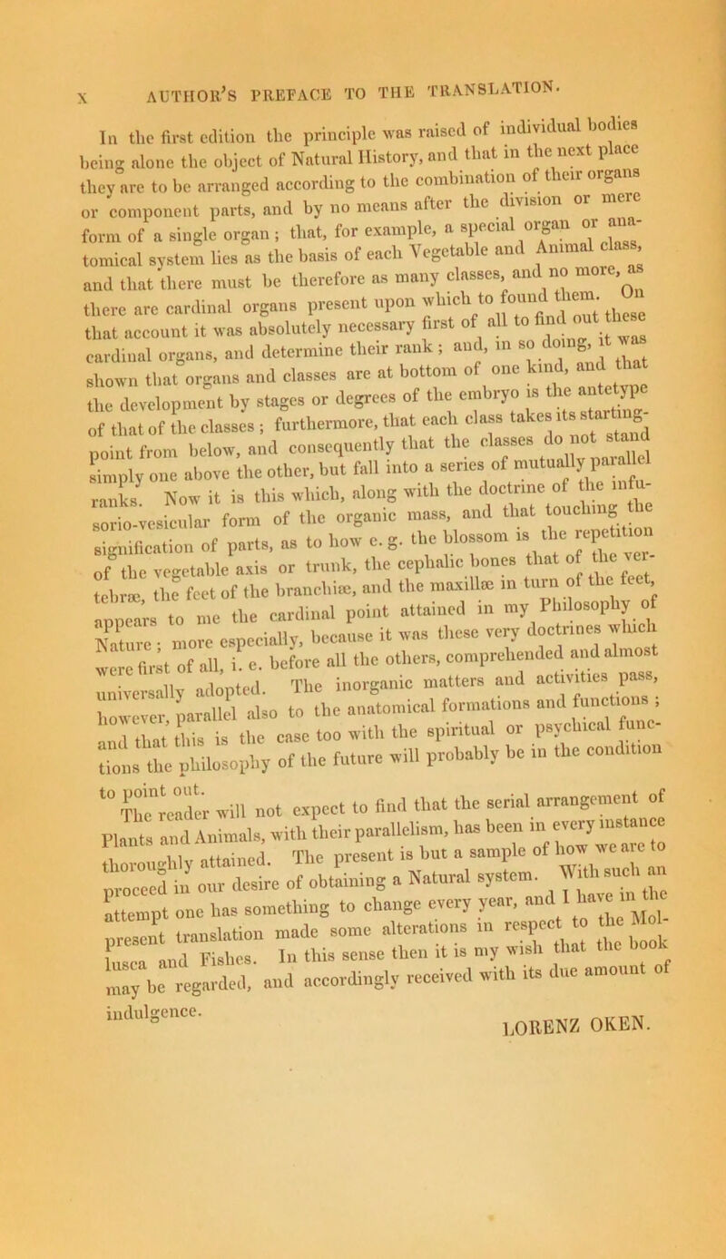 In the first edition the principle was raised of individual bodies being alone the object of Natural History, and that in the next place they are to be arranged according to the combination of their organs or component parts, and by no means aftei the vision form of a single organ ; that, for example, a special organ or ana- tomical system lies as the basis of each Vegetable and Animal class and that there must be therefore as many classes and no more a there arc cardinal organs present upon to ^ ° that account it was absolutely necessary first of all to■ 'ouUhcse cardinal organs, and determine their rank ; and, in g, shown that organs and classes are at bottom of one kind, and that the development by stages or degrees of the embryo is the antetype of that of the classes ; furthermore, that each class takes point from below, and consequently that the classes do» not sta d simply one above the other, but fall into a senes of mutingy ranks Now it is this which, along with the doctrine of the infix sorio-vesicular form of the organic mass, and that touching t signification of parts, as to how e. g. the blossom is the repeUtion of the vegetable axis or trunk, the cephalic bones that of the ver tebroe the feet of the branchue, and the maxillae in turn of the ft , appears to me the cardinal point attained in my Philosophy of /ature • more especially, because it was these very doctrines whac were fir;t of all, L e. before all the others, comprehended and almost universally adopted. The inorganic matters and activities pass, however paralkl also to the anatomical formations and functions , l tl ni this is the case too with the spiritual or psychical func- t0 Th ”rc»d« will not expect to find that the serial arrangement of p, ’ 8 d Animals, with their parallelism, has been m every mstanee f, m,Ilv attained The present is hut a sample of how we are to ;':r d h! m of obtaining a Natural system. With such « attempt one ha, something to change every year, »1l ^ “ present translation made some alterat.ons m resp et to the Mo, Lca ftll,l Fishes. In this sense then it is my wish that bo may be regarded, and accordingly received with its due amoun indulgence. LORENZ OKEN.