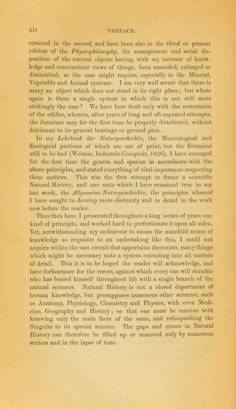 retained in the second, and hare been also in the third or present edition of the Physiophi/osophy, the arrangement and serial dis- position of the natural objects having, with my increase of know- ledge and concomitant views of things, been amended, enlarged or diminished, as the case might require, especially in the Mineral, Vegetable and Animal systems. I am very well aware that there is many an object which does not stand in its right place; but where again is there a single system in which this is not still more strikingly the case? We have here dealt only with the restoration of the edifice, wherein, after years of long and oft-repeated attempts, the furniture may for the first time he properly distributed, without detriment to its general bearings or ground plan. In my Lehrbuch der Naturyeschichte, the Mineralogical and Zoological portions of which are out of print, but the Botanical still to be had (Weimar, Industrie-Comptoir, 1826), I have arranged for the first time the genera and species in accordance with the above principles, and stated every thing of vital importance respecting these matters. This was the first attempt to frame a scientific Natural History, and one unto which I have remained true in my last work, the Allgemeine Naturyeschichte, the principles whereof I have sought to develop more distinctly and in detail in the work now before the reader. Thus then have I prosecuted throughout a long series of years one kind of principle, and worked hard to perfectionate it upon all sides. Yet, notwithstanding my endeavour to aixiass the manifold stores of knowledge so requisite to an undertaking like this, 1 could not acquire within the vast circuit that appertains thereunto, many things which might be necessary unto a system extending into all matters of detail. This it is to be hoped the reader will acknowledge, and have forbearance for the errors, against which eveiy one will stumble who has busied himself throughout life with a single branch of the natural sciences. Natural History is not a closed department of human knowledge, but presupposes numerous other sciences, such as Anatomy, Physiology, Chemistry and Physics, with even Medi- cine, Geography and History; so that one must be content with knowing only the main facts of the same, and relinquishing the Singular to its special science. The gaps and errors in Natural History can therefore be filled up or removed only by numerous writers and in the lapse of time.