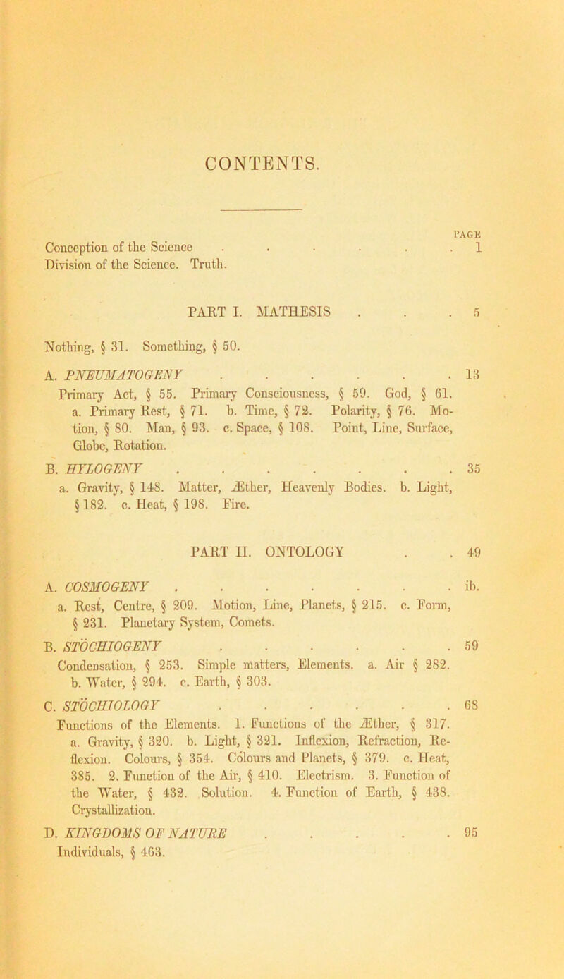 CONTENTS. PAGE Conception of the Science . . ■ 1 Division of the Science. Truth. PART I. MATHESIS . . .5 Nothing, § 31. Something, § 50. A. PNEUMATOGENY 13 Primary Act, § 55. Primary Consciousness, § 59. God, § 61. a. Primary Rest, § 71. b. Time, § 72. Polarity, § 76. Mo- tion, § 80. Man, § 93. c. Space, § 108. Point, Line, Surface, Globe, Dotation. B. IIYLOGENY 35 a. Gravity, § 148. Matter, ./Ether, Heavenly Bodies, b. Light, § 182. c. Heat, § 198. Eire. PART II. ONTOLOGY . . 49 A. COSMOGENY ib. a. Rest, Centre, § 209. Motion, Line, Planets, § 215. c. Form, § 231. Planetary System, Comets. B. STOCHIOGENY 59 Condensation, § 253. Simple matters, Elements, a. Air § 282. b. Water, § 294. c. Earth, § 303. C. STOCHIOLOGY 6S Functions of the Elements. 1. Functions of the /Ether, § 317. a. Gravity, § 320. b. Light, § 321. Inflexion, Refraction, Re- flexion. Colours, § 354. Colours and Planets, § 379. e. Heat, 385. 2. Fiuiction of the Air, § 410. Electrism. 3. Function of the Water, § 432. Solution. 4. Function of Earth, § 438. Crystallization. D. KINGDOMS OF NATURE 95 Individuals, § 463.