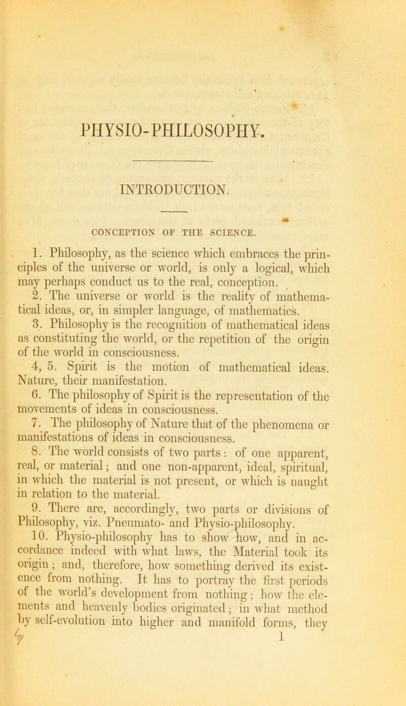 PHYSIO-PHILOSOPHY. INTRODUCTION. CONCEPTION OF THE SCIENCE. 1. Philosophy, as the science which embraces the prin- ciples of the universe or world, is only a logical, which may perhaps conduct us to the real, conception. 2. The universe or world is the reality of mathema- tical ideas, or, in simpler language, of mathematics. 3. Philosophy is the recognition of mathematical ideas as constituting the world, or the repetition of the origin of the world in consciousness. 4. 5. Sph'it is the motion of mathematical ideas. Nature, their manifestation. G. The philosophy of Spirit is the representation of the movements of ideas in consciousness. 7. The philosophy of Nature that of the phenomena or manifestations of ideas in consciousness. 8. The world consists of two parts : of one apparent, real, or material; and one non-apparent, ideal, spiritual, in which the material is not present, or which is naught in relation to the material. 9. There are, accordingly, two parts or divisions of Philosophy, viz. Pneumato- and Physio-philosophy. 10. Physio-philosophy has to show how, and in ac- cordance indeed with what laws, the Material took its origin; and, therefore, how something derived its exist- ence from nothing. It has to portray the first periods of the world’s development from nothing; how the ele- ments and heavenly bodies originated; in what method by self-evolution into higher and manifold forms, they