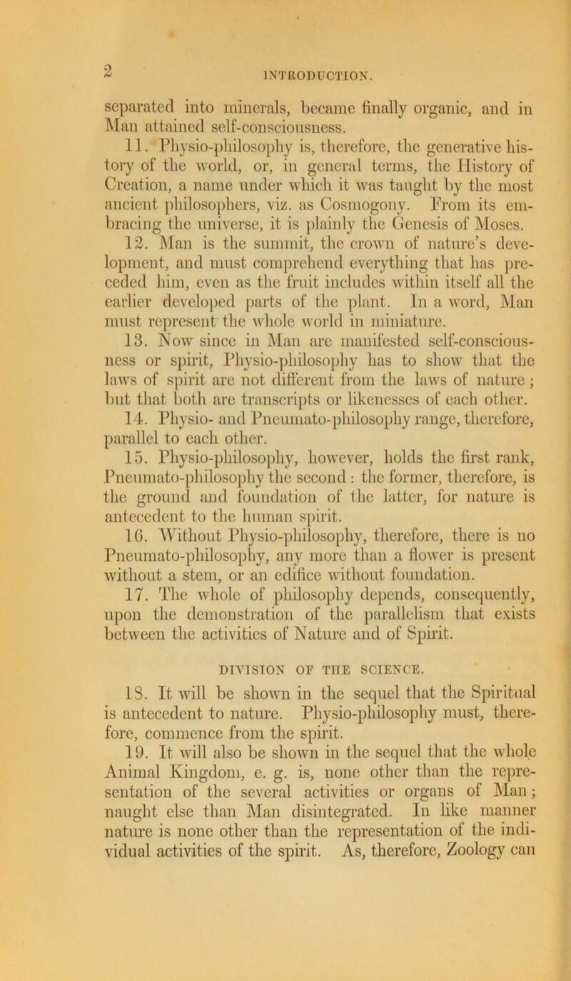 separated into minerals, became finally organic, and in Man attained self-consciousness. 11. Physio-philosophy is, therefore, the generative his- tory of the world, or, in general terms, the History of Creation, a name under which it was taught by the most ancient philosophers, viz. as Cosmogony. Prom its em- bracing the universe, it is plainly the Genesis of Moses. 12. Man is the summit, the crown of nature’s deve- lopment, and must comprehend everything that has pre- ceded him, even as the fruit includes within itself all the earlier developed parts of the plant. In a word, Man must represent the whole world in miniature. 13. Now' since in Man are manifested self-conscious- ness or spirit, Physio-philosophy has to show that the laws of spirit are not different from the laws of nature ; but that both are transcripts or likenesses of each other. 14. Physio- and Pneumato-philosophy range, therefore, parallel to each other. 15. Physio-philosophy, however, holds the first rank, Pneumato-philosophy the second: the former, therefore, is the ground and foundation of the latter, for nature is antecedent to the human spirit. 1C. Without Physio-philosophy, therefore, there is no Pneumato-philosophy, any more than a flower is present without a stem, or an edifice without foundation. 17. The whole of philosophy depends, consequently, upon the demonstration of the parallelism that exists between the activities of Nature and of Spirit. DIVISION OF THE SCIENCE. IS. It will be shown in the sequel that the Spiritual is antecedent to nature. Physio-philosophy must, there- fore, commence from the spirit. 19. It will also be shown in the sequel that the whole Animal Kingdom, e. g. is, none other than the repre- sentation of the several activities or organs of Man; naught else than Man disintegrated. In like manner nature is none other than the representation of the indi- vidual activities of the spirit. As, therefore, Zoology can