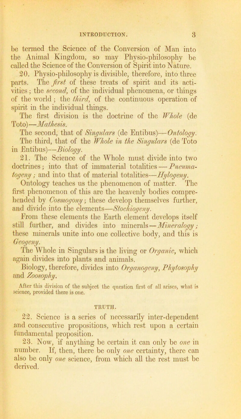 be termed the Science of the Conversion of Man into the Animal Kingdom, so may Physio-philosophy be called the Science of the Conversion of Spirit into Nature. 20. Physio-philosophy is divisible, therefore, into three parts. The first of these treats of spirit and its acti- vities ; the second, of the individual phenomena, or things of the world; the third, of the continuous operation of spirit in the individual things. The first division is the doctrine of the Whole (de Toto) —Mathesis. The second, that of Singulars (de Entibus)—Ontology. The third, that of the Whole in the Singulars (de Toto in Entibus)—Biology. 21. The Science of the Whole must divide into two doctrines; into that of immaterial totalities — Pneuma- togeny; and into that of material totalities—Ilylogeny. Ontology teaches us the phenomenon of matter. The first phenomenon of this are the heavenly bodies compre- hended by Cosmogony; these develop themselves further, and divide into the elements—Stochiogeny. From these elements the Earth element develops itself still further, and divides into minerals—Mineralogy; these minerals unite into one collective body, and this is Geogeny. The Whole in Singulars is the living or Organic, which again divides into plants and animals. Biology, therefore, divides into Organogeny, Phytosophy and Zoosophy. After this division of the subject the question first of all arises, what is science, provided there is one. TRUTH. 22. Science is a series of necessarily inter-dependent and consecutive propositions, which rest upon a certain fundamental proposition. 23. Now, if anything be certain it can only be one in number. If, then, there be only one certainty, there can also be only one science, from which all the rest must be derived.