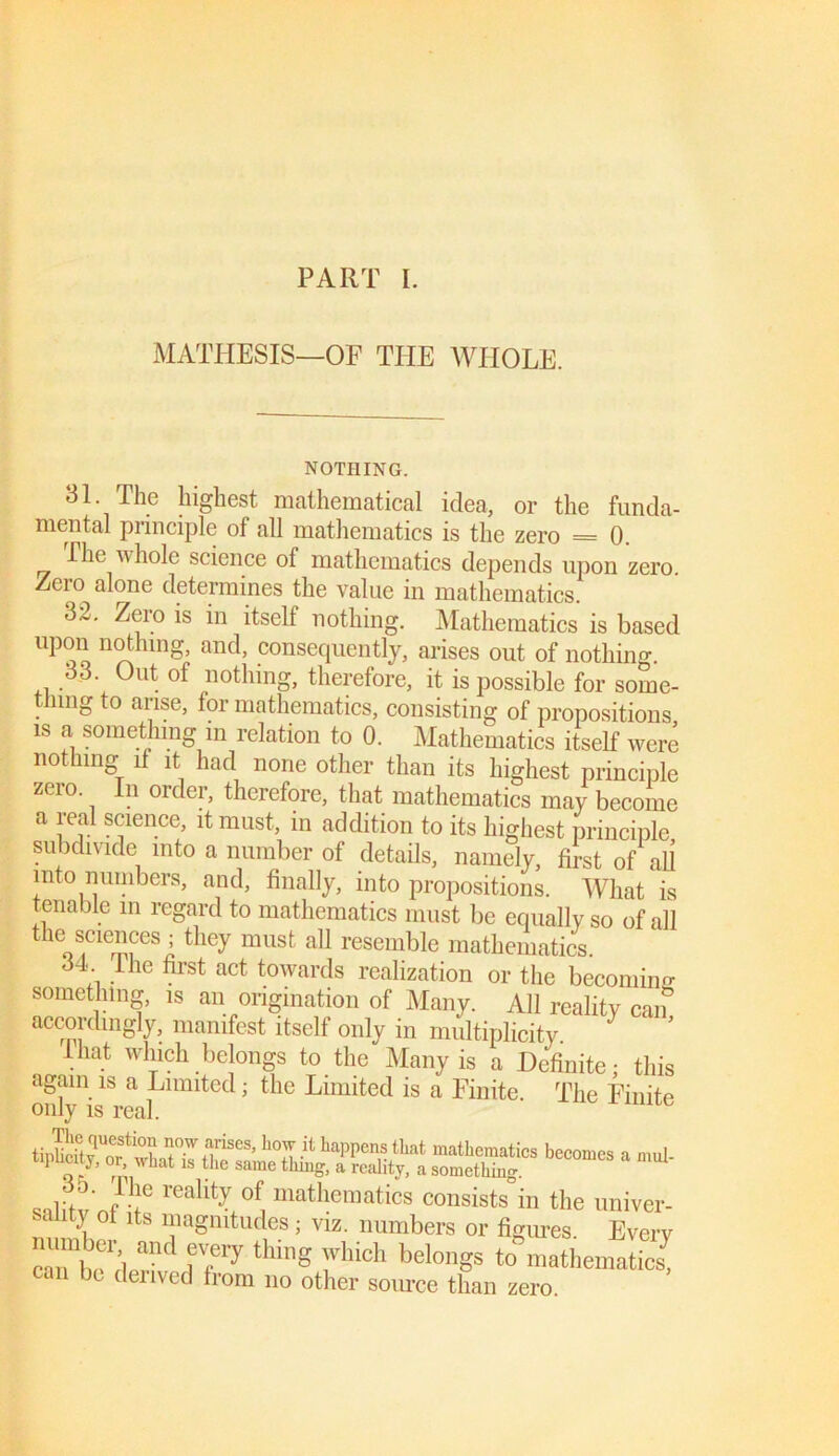 PART I. MATHESIS—OF THE WHOLE. NOTHING. 31. The highest mathematical idea, or the funda- mental principle of all mathematics is the zero = 0. Hie whole science of mathematics depends upon zero. Zero alone determines the value in mathematics. 32. Zero is in itself nothing. Mathematics is based upon nothing, and, consequently, arises out of nothing. 33. Out of nothing, therefore, it is possible for some- thing to arise, tor mathematics, consisting of propositions is a something in relation to 0. Mathematics itself were nothing it it had none other than its highest principle zeio. n orclei, therefore, that mathematics may become a real science, it must, in addition to its highest principle subdivide into a number of details, namely, first of all into numbers, and, finally, into propositions. What is tenable m regard to mathematics must be equally so of all the scmnccs ; they must aU resemble mathematics. 3T the first act towards realization or the becoming something, is an origination of Many. All reality can accordingly, manifest itself only in multiplicity. Ihat winch belongs to the Many is a Definite; this again is a Limited; the Limited is a Finite. The Finite only is real. mie tipSHr^hafk U?63’ h^fi happens that mathematics becomes a mul- iipucity, or what is the same tiling, a reality, a something. „„1;t ' f f1C rea% of, mathematics consists in the univer- sality ot its magnitudes; viz. numbers or figures. Everv canbTj .ri*d TP thlng yhich belonSs to mathemati^ can be derived from no other source than zero