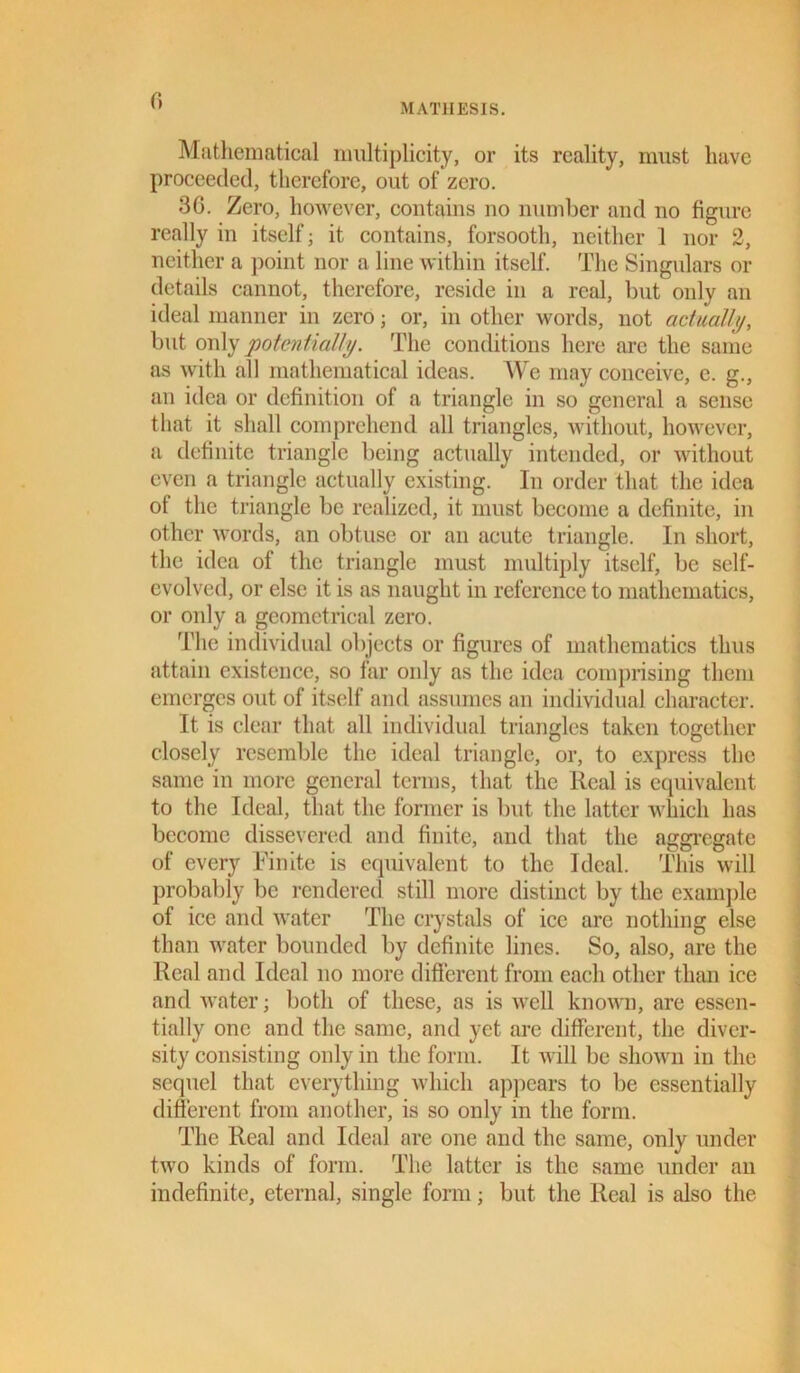 MATIIESIS. Mathematical multiplicity, or its reality, must have proceeded, therefore, out of zero. 36. Zero, however, contains no number and no figure really in itself; it contains, forsooth, neither 1 nor 2, neither a point nor a line within itself. The Singulars or details cannot, therefore, reside in a real, but only an ideal manner in zero; or, in other words, not actually, but only potentially. The conditions here are the same as with all mathematical ideas. We may conceive, e. g., an idea or definition of a triangle in so general a sense that it shall comprehend all triangles, without, however, a definite triangle being actually intended, or without even a triangle actually existing. In order that the idea ot the triangle be realized, it must become a definite, in other words, an obtuse or an acute triangle. In short, the idea of the triangle must multiply itself, be self- evolved, or else it is as naught in reference to mathematics, or only a geometrical zero. The individual objects or figures of mathematics thus attain existence, so far only as the idea comprising them emerges out of itself and assumes an individual character. It is clear that all individual triangles taken together closely resemble the ideal triangle, or, to express the same in more general terms, that the Real is equivalent to the Ideal, that the former is but the latter which has become dissevered and finite, and that the aggregate of every Finite is equivalent to the Ideal. This will probably be rendered still more distinct by the example of ice and water The crystals of ice are nothing else than water bounded by definite lines. So, also, are the Real and Ideal no more different from each other than ice and water; both of these, as is well known, are essen- tially one and the same, and yet are different, the diver- sity consisting only in the form. It will be shown in the sequel that everything which appears to be essentially different from another, is so only in the form. The Real and Ideal are one and the same, only under two kinds of form. The latter is the same under an indefinite, eternal, single form; but the Real is also the