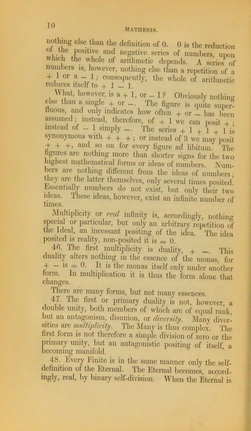 MATHESIS. liotlimg else than the definition of 0. 0 is the reduction \ ; !‘e Posltlve aiKJ negative series of numbers, upon Inch the whole of arithmetic depends. A series of numbers is, however, nothing else than a repetition of a + / °r 5 conse(luen% tlie whole of arithmetic reduces itself to + 1 _ 1. What, however, is a + 1, or - 1 ? Obviously nothing else than a single + or The figure is quite super- tluous, and only indicates how often + or _ has been assumed; instead, therefore, of + 1 we can posit + • instead of — 1 simply The series + 1 + 1 + 1 is synonymous with + + + ; or instead of 3 we may posit + H- +, and so on for every figure ad libitum. The figures are nothing more than shorter signs for the two highest mathematical forms or ideas of numbers Num- bers are nothing different from the ideas of numbers; they are the latter themselves, only several times posited! Essentially numbers do not exist, but only their two ideas. 1 hese ideas, however, exist an infinite number of times. Multiplicity or real infinity is, accordingly, nothing special or particular, but only an arbitrary repetition ol' the Ideal, an incessant positing of the idea. The idea posited is reality, lion-posited it is = 0. 40. The first multiplicity is duality, + This duality alters nothing in the essence of the monas, for + - is = 0. It is the monas itself only under another foim. In multiplication it is thus the form alone that changes. I here are many forms, but not many essences. 47 . I lie first or primary duality is not, however, a double unity, both members of which are of equal rank but an antagonism, disunion, or diversity. Many diver- sities are multiplicity. The Many is thus complex. The fiist form is not therefore a simple division of zero or the primary unity, but an antagonistic positing of itself a becoming manifold. 48. Every Finite is in the same manner only the self- definition of the Eternal. The Eternal becomes, accord- ingly, real, by binary self-division. When the Eternal is