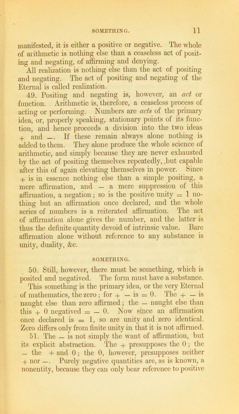 manifested, it is either a positive or negative. The whole of arithmetic is nothing else than a ceaseless act of posit- ing and negating, of affirming and denying. All realization is nothing else than the act of positing and negating. The act of positing and negating of the Eternal is called realization. 49. Positing and negating is, however, an act or function. Arithmetic is, therefore, a ceaseless process of acting or performing. Numbers are acts of the primary idea, or, properly speaking, stationary points of its func- tion, and hence proceeds a division into the two ideas + and —. If these remain always alone nothing is added to them. They alone produce the whole science of arithmetic, and simply because they are never exhausted by the act of positing themselves repeatedly, .but capable after this of again elevating themselves in power. Since + is in essence nothing else than a simple positing, a mere affirmation, and — a mere suppression of this affirmation, a negation; so is the positive unity = 1 no- thing but an affirmation once declared, and the whole series of numbers is a reiterated affirmation. The act of affirmation alone gives the number, and the latter is thus the definite quantity devoid of intrinsic value. Bare affirmation alone without reference to any substance is unity, duality, &c. SOMETHING. 50. Still, however, there must be something, which is posited and negatived. The form must have a substance. This something is the primary idea, or the very Eternal of mathematics, the zero ; for + — is = 0. The + — is naught else than zero affirmed; the — naught else than this + 0 negatived = — 0. Now since an affirmation once declared is = 1, so are unity and zero identical. Zero differs only from finite unity in that it is not affirmed. 51. The — is not simply the want of affirmation, but its explicit abstraction. The + presupposes the 0; the _ the + and 0; the 0, however, presupposes neither -I- nor —. Purely negative quantities are, as is known, a nonentity, because they can only bear reference to positive