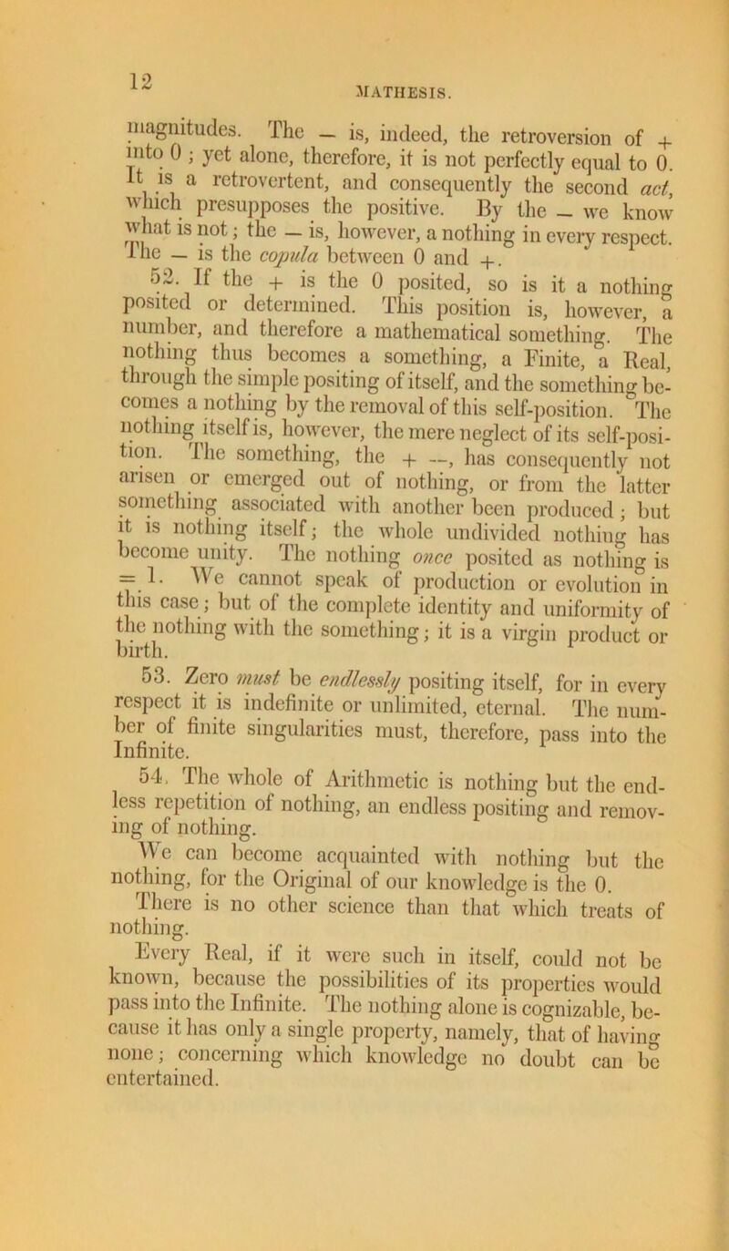 mathesis. magnitudes. The — is, indeed, the retroversion of + into 0 ; yet alone, therefore, it is not perfectly equal to 0. it is a retrovertcnt, and consequently the second act, winch presupposes the positive. By the _ we know what is not; the - is, however, a nothing in every respect. Ihe — is the copula between 0 and +. 52. If the + is the 0 posited, so is it a nothing posited or determined. This position is, however, a number, and therefore a mathematical something. The nothing thus becomes a something, a Finite, a Real, tin ough the simple positing of itself, and the something be- comes a nothing by the removal of this self-position. The nothing itself is, however, the mere neglect of its self-posi- tion. Ihe something, the + —, has consequently not arisen or emerged out of nothing, or from the latter something associated with another been produced; but it is nothing itself; the whole undivided nothing has become unity. The nothing once posited as nothing is = 1. A\ e cannot speak ot production or evolution in this case ; but of the complete identity and uniformity of the nothing with the something; it is a virgin product or birth. 53. Zero must be endlessly positing itself, for in every respect it is indefinite or unlimited, eternal. The num- ber ot finite singularities must, therefore, pass into the Infinite. 54. The whole of Arithmetic is nothing but the end- less repetition of nothing, an endless positing and remov- ing of nothing. AVe can become acquainted with nothing but the nothing, for the Original of our knowledge is the 0. There is no other science than that which treats of nothing. Every Real, if it were such in itself, could not be known, because the possibilities of its properties would pass into the Infinite. The nothing alone is cognizable, be- cause it has only a single property, namely, that of having none; concerning which knowledge no doubt can be entertained.